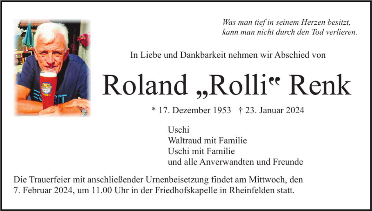 <p>Was man tief in seinem Herzen besitzt,<br />kann man nicht durch den Tod verlieren.</p><p>In Liebe und Dankbarkeit nehmen wir Abschied von</p><p>Roland „Rolli‟ Renk<br />* 17. Dezember 1953 † 23. Januar 2024<br />Uschi<br />Waltraud mit Familie<br />Uschi mit Familie<br />und alle Anverwandten und Freunde<br />Die Trauerfeier mit anschließender Urnenbeisetzung findet am Mittwoch, den<br />7. Februar 2024, um 11.00 Uhr in der Friedhofskapelle in Rheinfelden statt.</p>