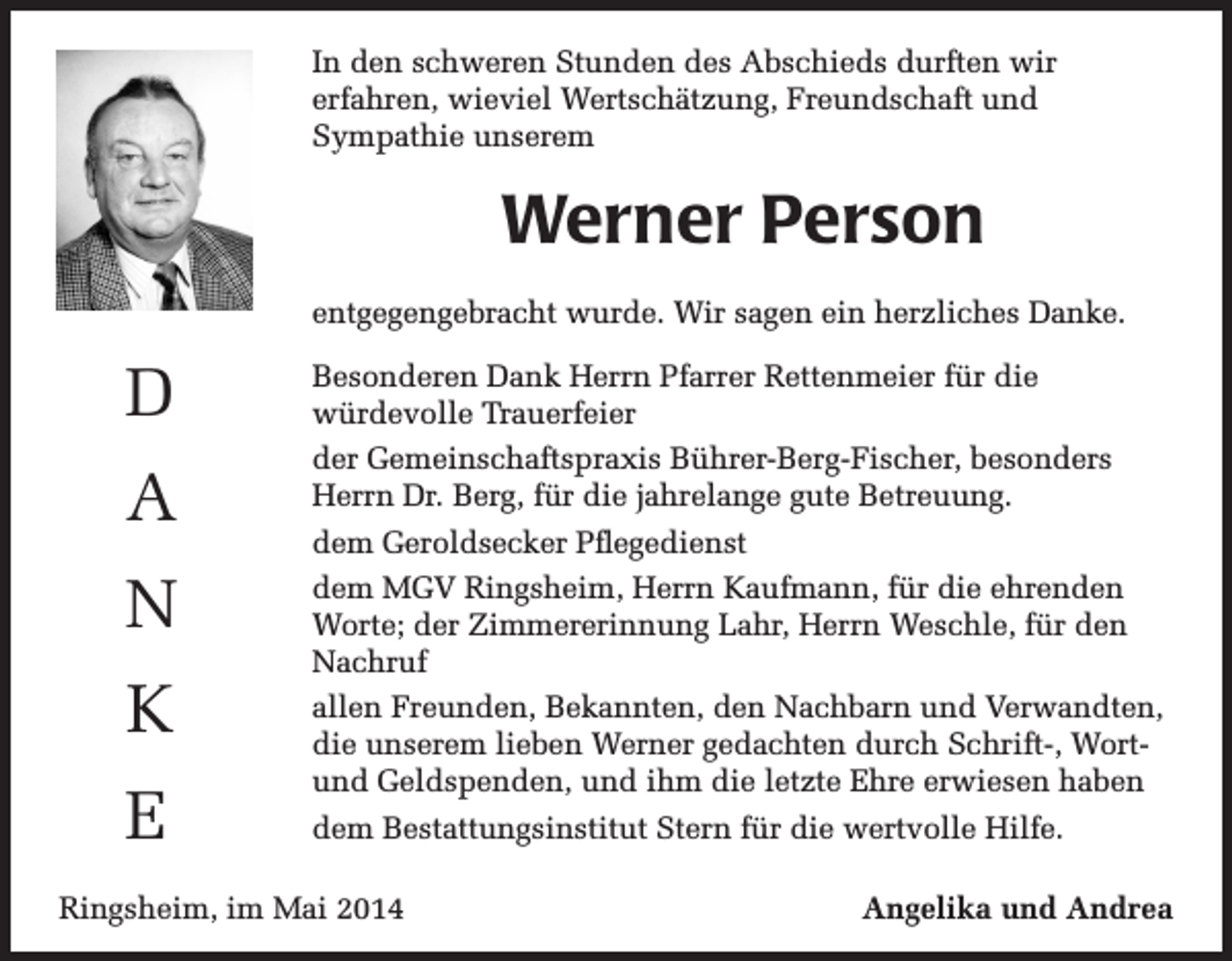 <p>In den schweren Stunden des Abschieds durften wir<br />erfahren, wieviel Wertschätzung, Freundschaft und<br />Sympathie unserem</p><p>Werner Person<br />entgegengebracht wurde. Wir sagen ein herzliches Danke.</p><p>D<br />A<br />N<br />K<br />E</p><p>Besonderen Dank Herrn Pfarrer Rettenmeier für die<br />würdevolle Trauerfeier<br />der Gemeinschaftspraxis Bührer-Berg-Fischer, besonders<br />Herrn Dr. Berg, für die jahrelange gute Betreuung.<br />dem Geroldsecker Pflegedienst<br />dem MGV Ringsheim, Herrn Kaufmann, für die ehrenden<br />Worte; der Zimmererinnung Lahr, Herrn Weschle, für den<br />Nachruf<br />allen Freunden, Bekannten, den Nachbarn und Verwandten,<br />die unserem lieben Werner gedachten durch Schrift-, Wortund Geldspenden, und ihm die letzte Ehre erwiesen haben<br />dem Bestattungsinstitut Stern für die wertvolle Hilfe.</p><p>Ringsheim, im Mai 2014</p><p>Angelika und Andrea</p>