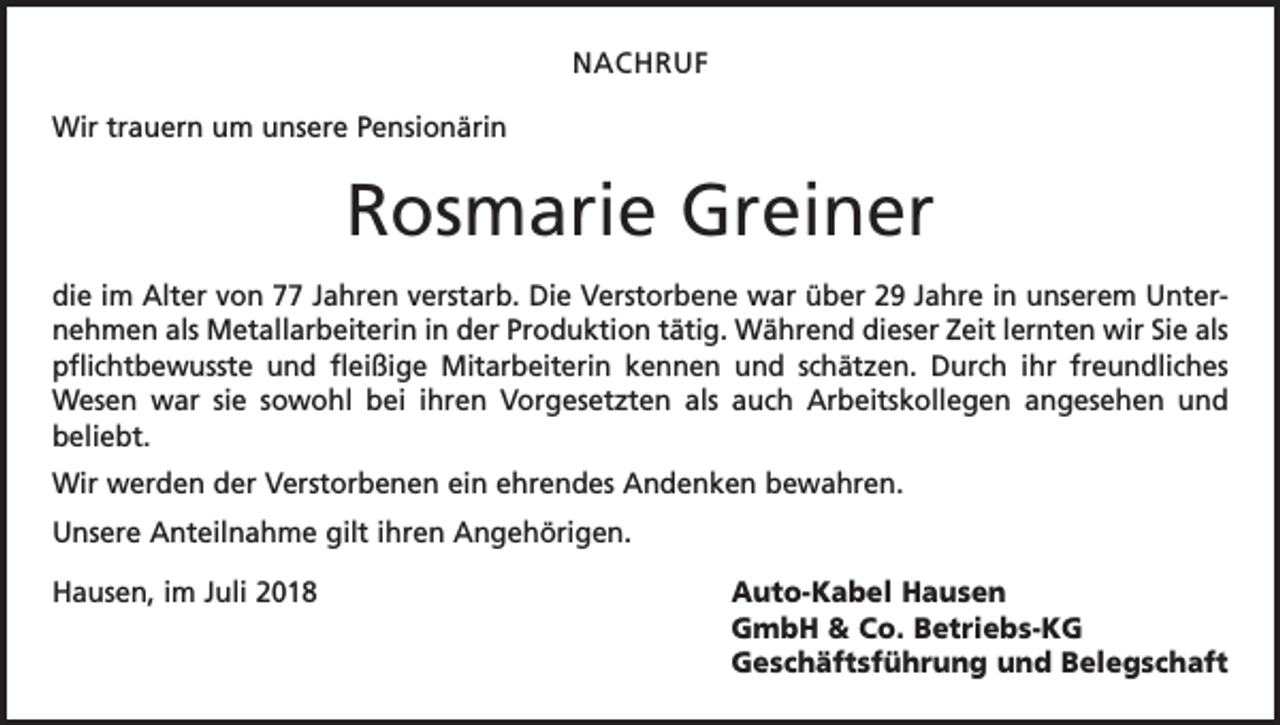 <p>NACHRUF<br />Wir trauern um unsere Pensionärin</p><p>Rosmarie Greiner<br />die im Alter von 77 Jahren verstarb. Die Verstorbene war über 29 Jahre in unserem Unternehmen als Metallarbeiterin in der Produktion tätig. Während dieser Zeit lernten wir Sie als<br />pflichtbewusste und fleißige Mitarbeiterin kennen und schätzen. Durch ihr freundliches<br />Wesen war sie sowohl bei ihren Vorgesetzten als auch Arbeitskollegen angesehen und<br />beliebt.<br />Wir werden der Verstorbenen ein ehrendes Andenken bewahren.<br />Unsere Anteilnahme gilt ihren Angehörigen.<br />Hausen, im Juli 2018</p><p>Auto-Kabel Hausen<br />GmbH &amp; Co. Betriebs-KG<br />Geschäftsführung und Belegschaft</p>