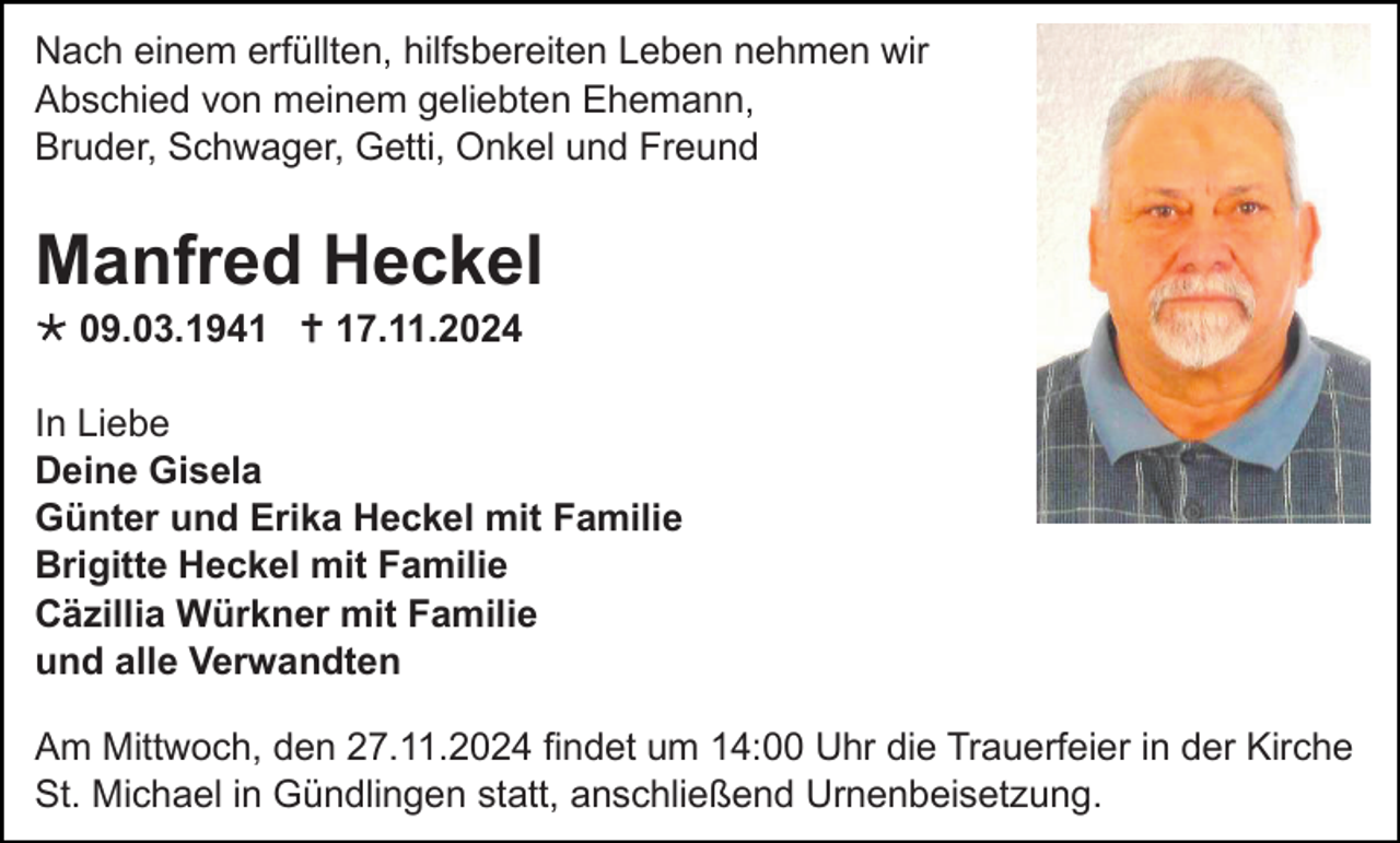 <p>Nach einem erfüllten, hilfsbereiten Leben nehmen wir<br />Abschied von meinem geliebten Ehemann,<br />Bruder, Schwager, Getti, Onkel und Freund</p>
<p>Manfred Heckel<br />* 09.03.1941 <span>†</span> 17.11.2024<br />In Liebe<br />Deine Gisela<br />Günter und Erika Heckel mit Familie<br />Brigitte Heckel mit Familie<br />Cäzillia Würkner mit Familie<br />und alle Verwandten<br />Am Mittwoch, den 27.11.2024 findet um 14:00 Uhr die Trauerfeier in der Kirche<br />St. Michael in Gündlingen statt, anschließend Urnenbeisetzung.</p>