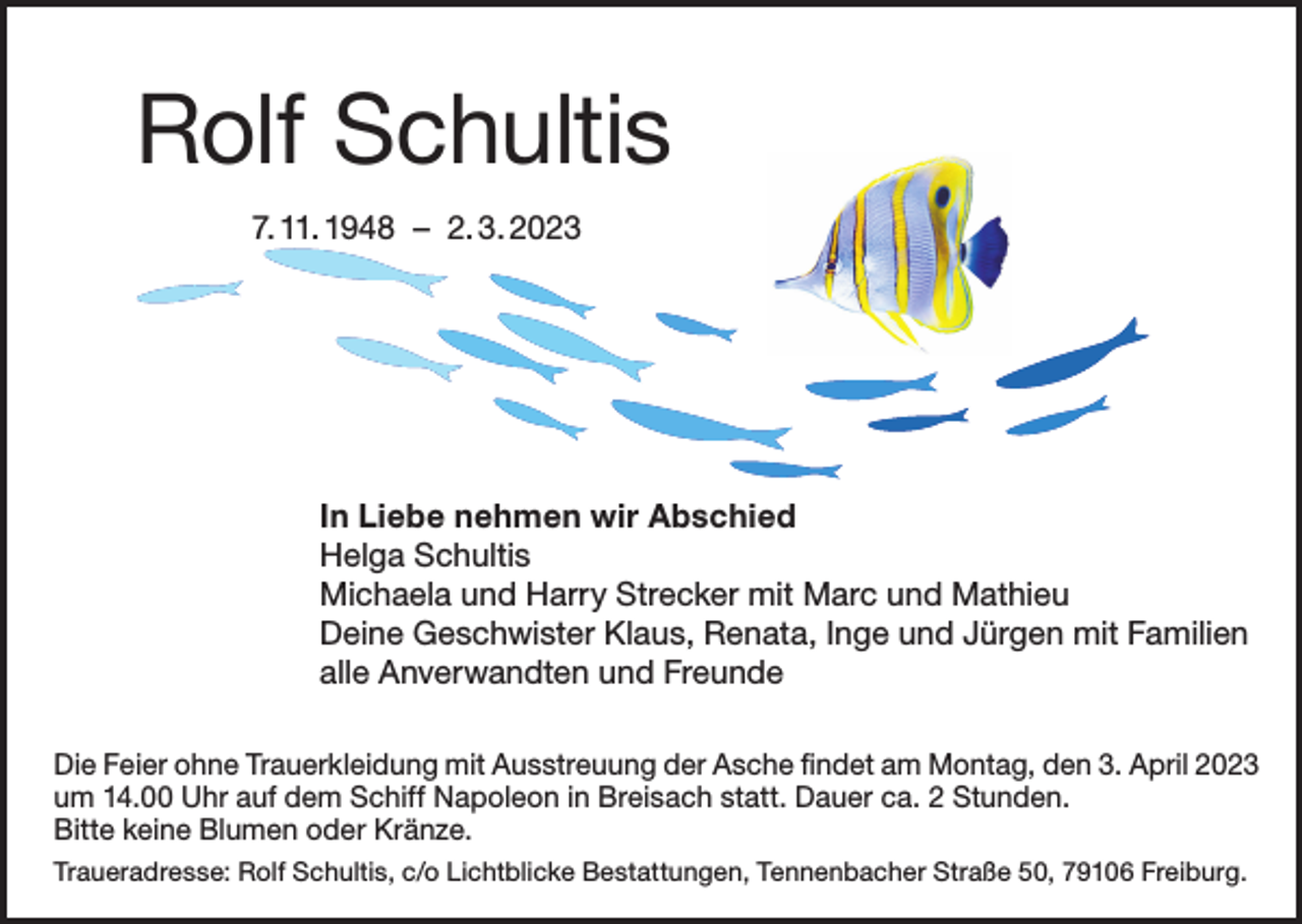 <p>Rolf Schultis<br />7. 11. 1948 – 2. 3. 2023</p><p>In Liebe nehmen wir Abschied<br />Helga Schultis<br />Michaela und Harry Strecker mit Marc und Mathieu<br />Deine Geschwister Klaus, Renata, Inge und Jürgen mit Familien<br />alle Anverwandten und Freunde<br />Die Feier ohne Trauerkleidung mit Ausstreuung der Asche findet am Montag, den 3. April 2023<br />um 14.00 Uhr auf dem Schiff Napoleon in Breisach statt. Dauer ca. 2 Stunden.<br />Bitte keine Blumen oder Kränze.<br />Traueradresse: Rolf Schultis, c/o Lichtblicke Bestattungen, Tennenbacher Straße 50, 79106 Freiburg.</p>