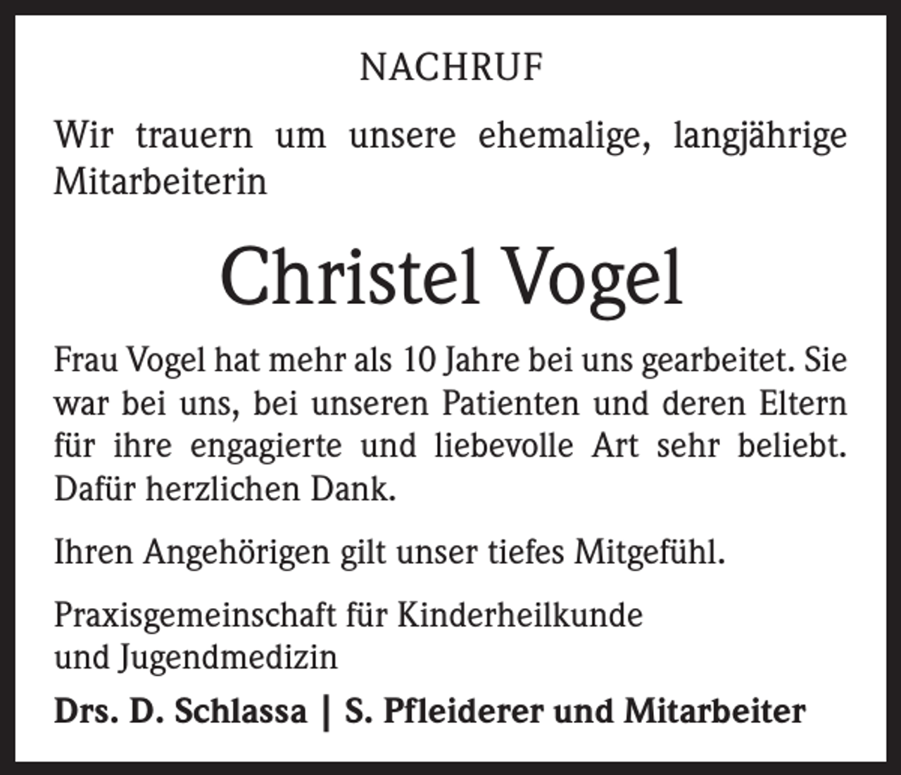 <p>NACHRUF<br />Wir trauern um unsere ehemalige, langjährige<br />Mitarbeiterin</p><p>Christel Vogel<br />Frau Vogel hat mehr als 10 Jahre bei uns gearbeitet. Sie<br />war bei uns, bei unseren Patienten und deren Eltern<br />für ihre engagierte und liebevolle Art sehr beliebt.<br />Dafür herzlichen Dank.<br />Ihren Angehörigen gilt unser tiefes Mitgefühl.<br />Praxisgemeinschaft für Kinderheilkunde<br />und Jugendmedizin<br />Drs. D. Schlassa | S. Pfleiderer und Mitarbeiter</p>
