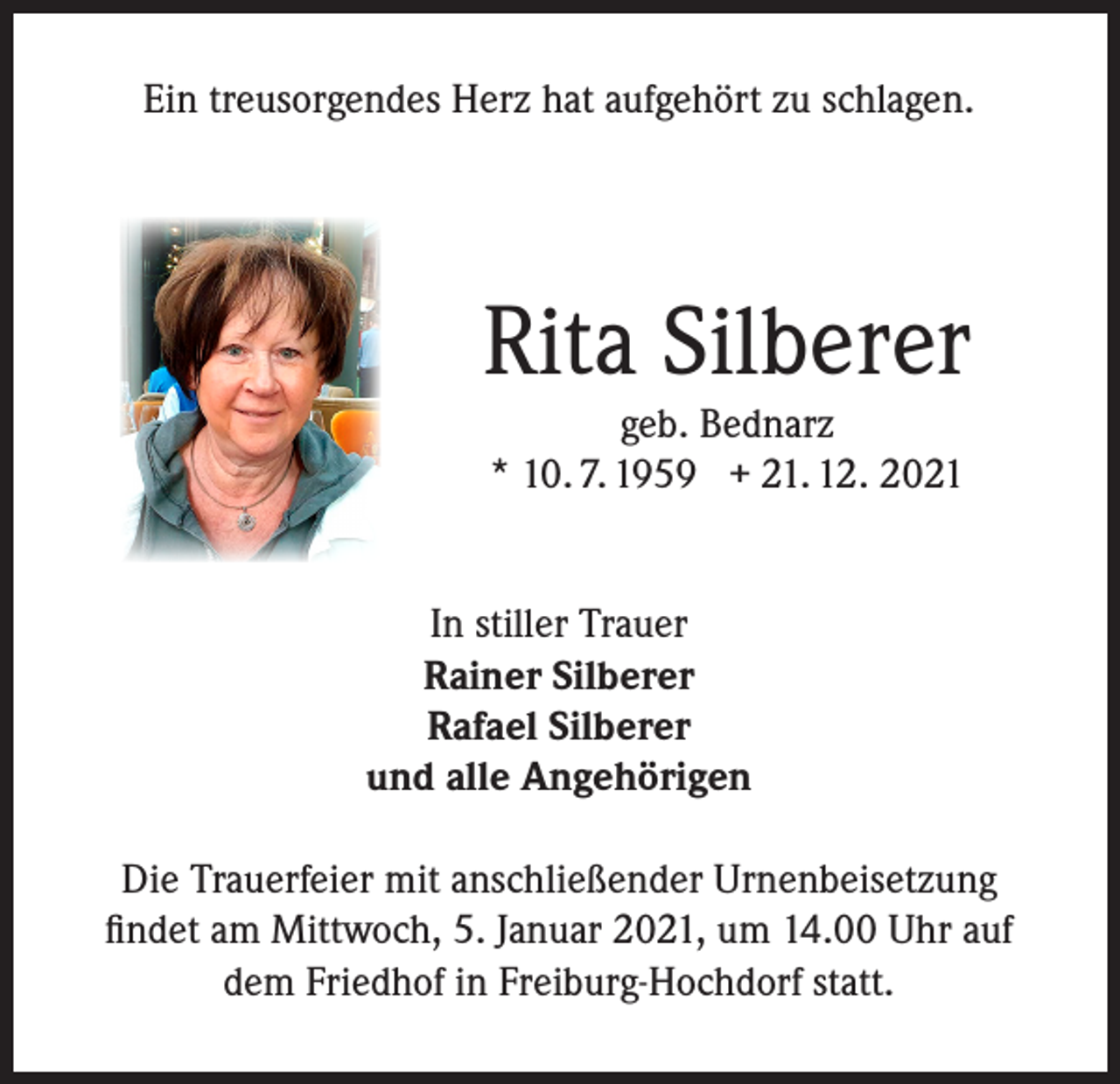 <p>Ein treusorgendes Herz hat aufgehört zu schlagen.</p><p>Rita Silberer<br />geb. Bednarz<br />* 10. 7. 1959 + 21. 12. 2021</p><p>In stiller Trauer<br />Rainer Silberer<br />Rafael Silberer<br />und alle Angehörigen<br />Die Trauerfeier mit anschließender Urnenbeisetzung<br />findet am Mittwoch, 5. Januar 2021, um 14.00 Uhr auf<br />dem Friedhof in Freiburg-Hochdorf statt.</p>