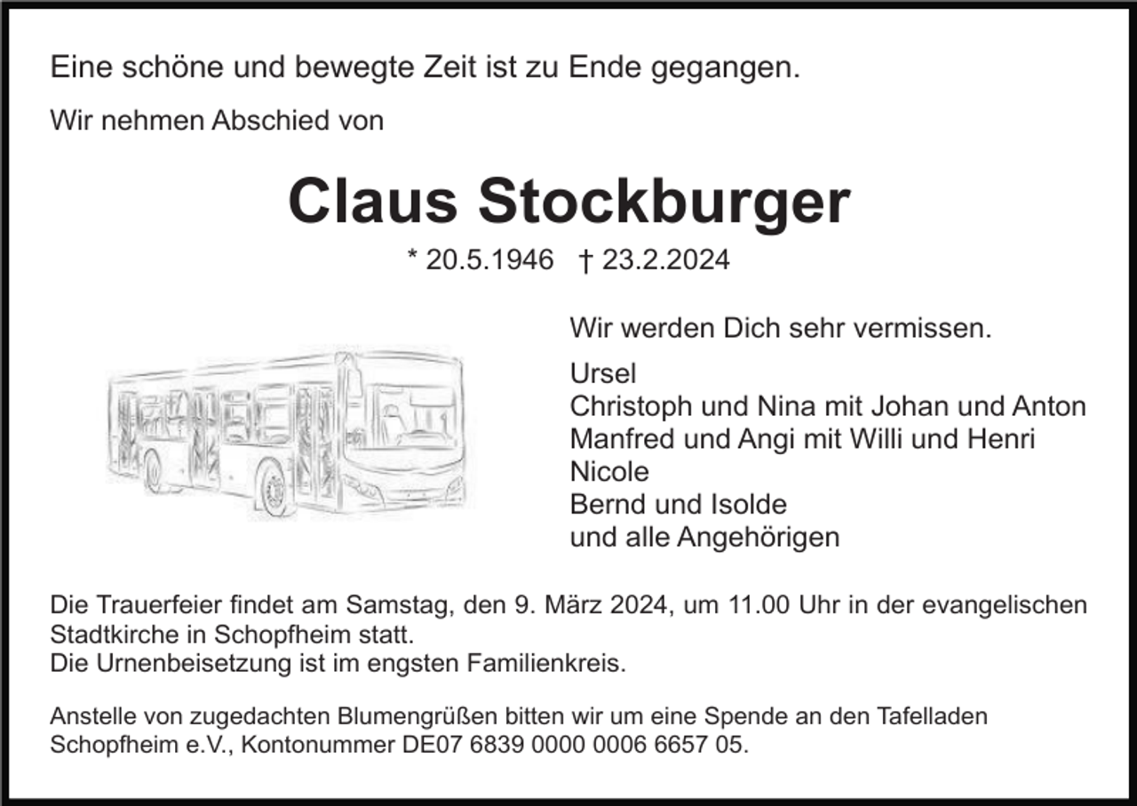 <p>Eine schöne und bewegte Zeit ist zu Ende gegangen.<br />Wir nehmen Abschied von</p><p>Claus Stockburger<br />* 20.5.1946 † 23.2.2024<br />Wir werden Dich sehr vermissen.<br />Ursel<br />Christoph und Nina mit Johan und Anton<br />Manfred und Angi mit Willi und Henri<br />Nicole<br />Bernd und Isolde<br />und alle Angehörigen<br />Die Trauerfeier findet am Samstag, den 9. März 2024, um 11.00 Uhr in der evangelischen<br />Stadtkirche in Schopfheim statt.<br />Die Urnenbeisetzung ist im engsten Familienkreis.<br />Anstelle von zugedachten Blumengrüßen bitten wir um eine Spende an den Tafelladen<br />Schopfheim e.V., Kontonummer DE07 6839 0657 05.</p>