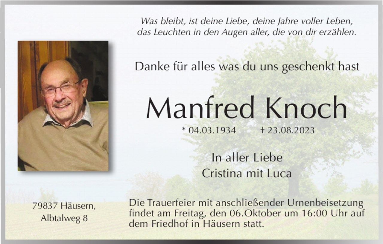 <p>Was bleibt, ist deine Liebe, deine Jahre voller Leben,<br />das Leuchten in den Augen aller, die von dir erzählen.</p><p>Danke für alles was du uns geschenkt hast</p><p>Manfred Knoch<br />* 04.03.1934</p><p>† 23.08.2023</p><p>In aller Liebe<br />Cristina mit Luca<br />79837 Häusern,<br />Albtalweg 8</p><p>Die Trauerfeier mit anschließender Urnenbeisetzung<br />findet am Freitag, den 06.Oktober um 16:00 Uhr auf<br />dem Friedhof in Häusern statt.</p>