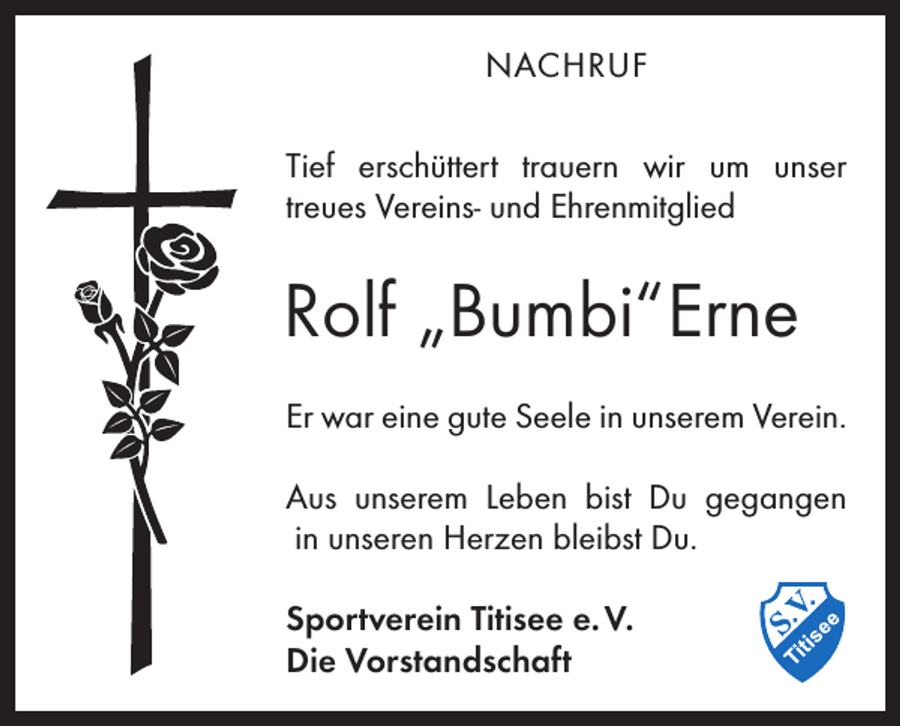 <p>NACHRUF<br />Tief erschüttert trauern wir um unser<br />treues Vereins- und Ehrenmitglied</p><p>Rolf „Bumbi“Erne<br />Er war eine gute Seele in unserem Verein.<br />Aus unserem Leben bist Du gegangen<br />in unseren Herzen bleibst Du.<br />Sportverein Titisee e. V.<br />Die Vorstandschaft</p>