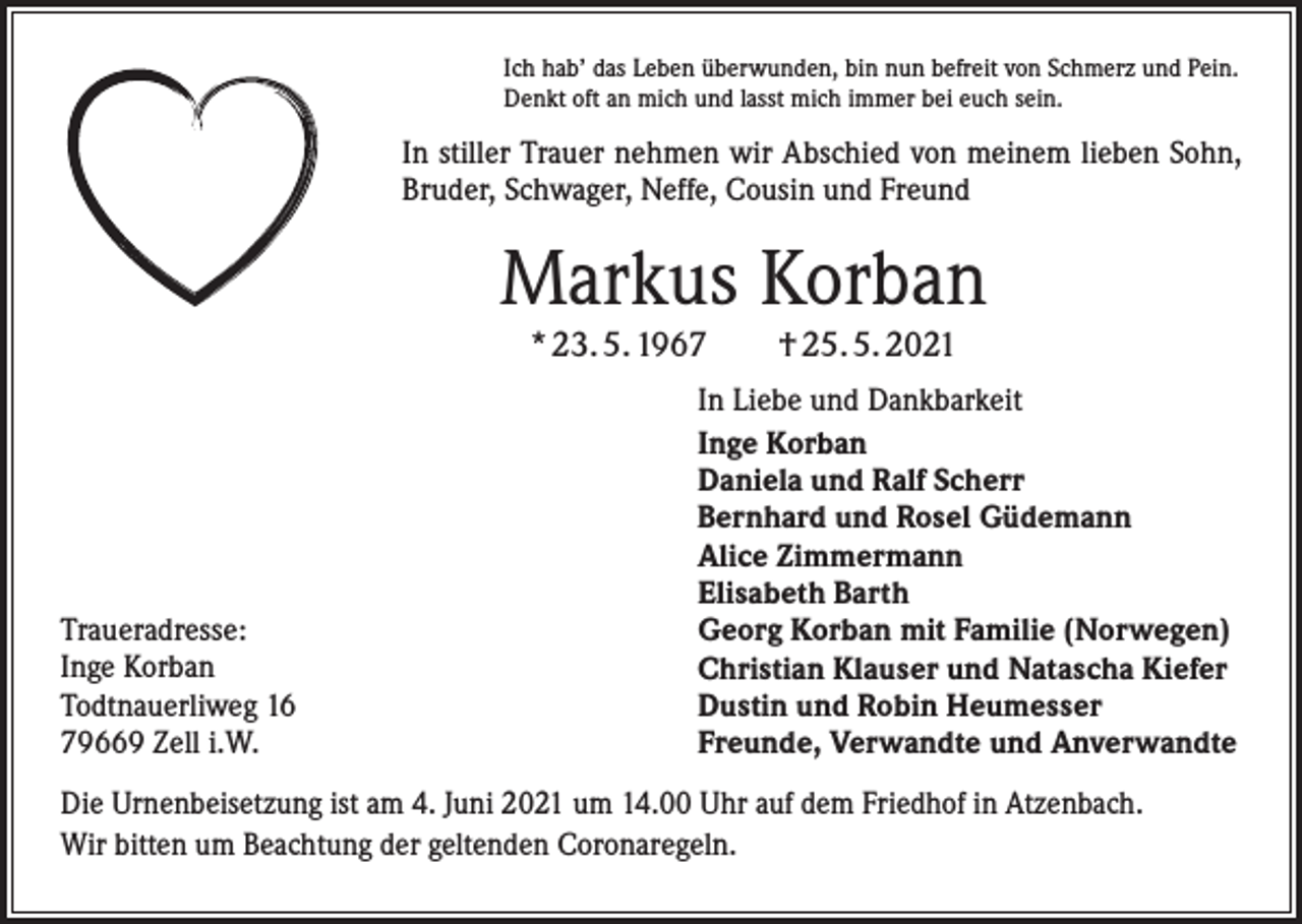 <p>Ich hab’ das Leben überwunden, bin nun befreit von Schmerz und Pein.<br />Denkt oft an mich und lasst mich immer bei euch sein.</p><p>In stiller Trauer nehmen wir Abschied von meinem lieben Sohn,<br />Bruder, Schwager, Neffe, Cousin und Freund</p><p>Markus Korban<br />* 23. 5. 1967 † 25. 5. 2021</p><p>Traueradresse:<br />Inge Korban<br />Todtnauerliweg 16<br />79669 Zell i.W.</p><p>In Liebe und Dankbarkeit<br />Inge Korban<br />Daniela und Ralf Scherr<br />Bernhard und Rosel Güdemann<br />Alice Zimmermann<br />Elisabeth Barth<br />Georg Korban mit Familie (Norwegen)<br />Christian Klauser und Natascha Kiefer<br />Dustin und Robin Heumesser<br />Freunde, Verwandte und Anverwandte</p><p>Die Urnenbeisetzung ist am 4. Juni 2021 um 14.00 Uhr auf dem Friedhof in Atzenbach.<br />Wir bitten um Beachtung der geltenden Coronaregeln.</p>