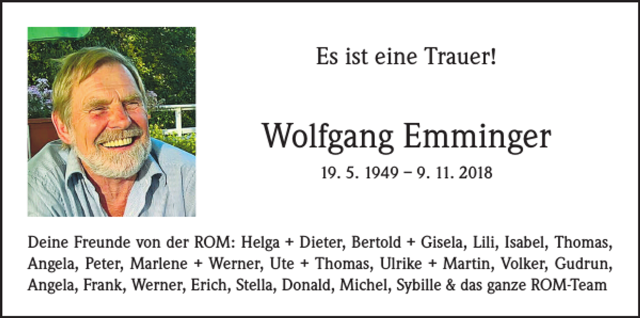 <p>Es ist eine Trauer!</p><p>Wolfgang Emminger<br />19. 5. 1949 – 9. 11. 2018</p><p>Deine Freunde von der ROM: Helga + Dieter, Bertold + Gisela, Lili, Isabel, Thomas,<br />Angela, Peter, Marlene + Werner, Ute + Thomas, Ulrike + Martin, Volker, Gudrun,<br />Angela, Frank, Werner, Erich, Stella, Donald, Michel, Sybille &amp; das ganze ROM-Team</p>