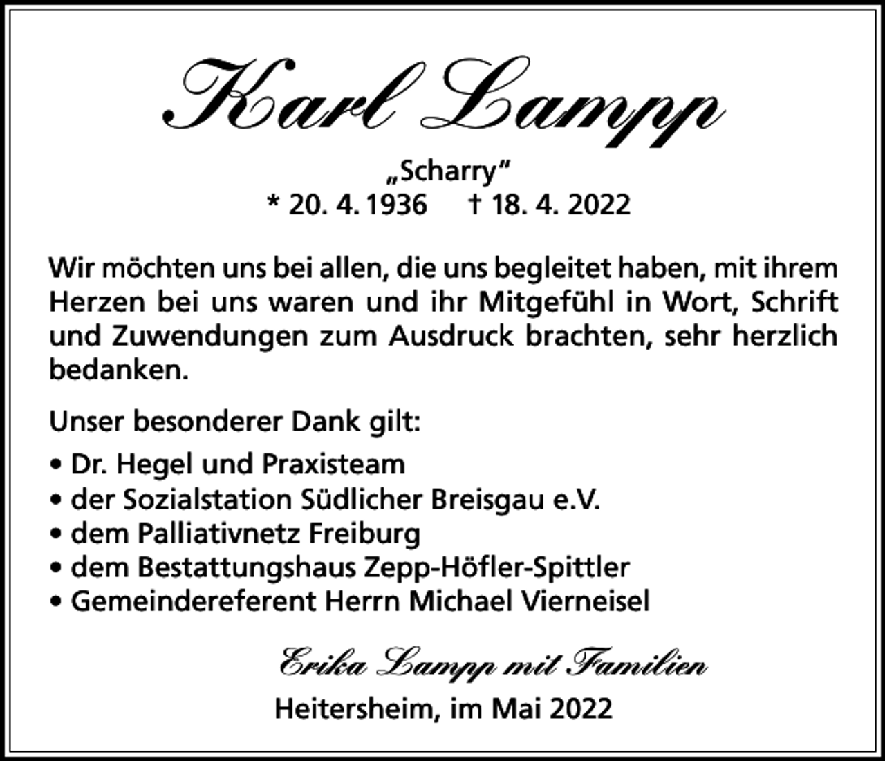 <p>Karl Lampp<br />„Scharry“<br />* 20. 4. 1936 † 18. 4. 2022<br />Wir möchten uns bei allen, die uns begleitet haben, mit ihrem<br />Herzen bei uns waren und ihr Mitgefühl in Wort, Schrift<br />und Zuwendungen zum Ausdruck brachten, sehr herzlich<br />bedanken.<br />Unser besonderer Dank gilt:<br />• Dr. Hegel und Praxisteam<br />• der Sozialstation Südlicher Breisgau e.V.<br />• dem Palliativnetz Freiburg<br />• dem Bestattungshaus Zepp-Höfler-Spittler<br />• Gemeindereferent Herrn Michael Vierneisel</p><p>Erika Lampp mit Familien<br />Heitersheim, im Mai 2022</p>
