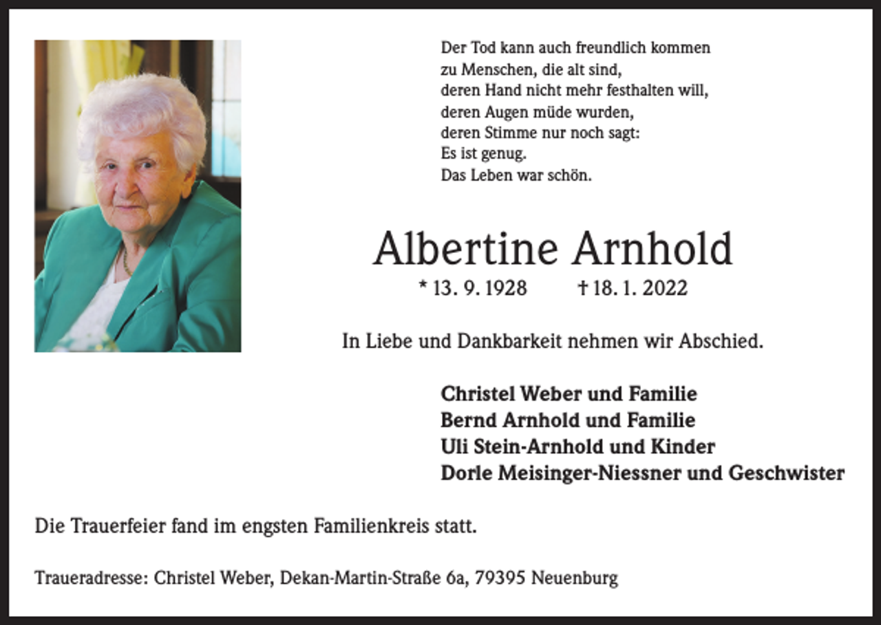 <p>Der Tod kann auch freundlich kommen<br />zu Menschen, die alt sind,<br />deren Hand nicht mehr festhalten will,<br />deren Augen müde wurden,<br />deren Stimme nur noch sagt:<br />Es ist genug.<br />Das Leben war schön.</p><p>Albertine Arnhold<br />* 13. 9. 1928</p><p>† 18. 1. 2022</p><p>In Liebe und Dankbarkeit nehmen wir Abschied.<br />Christel Weber und Familie<br />Bernd Arnhold und Familie<br />Uli Stein-Arnhold und Kinder<br />Dorle Meisinger-Niessner und Geschwister<br />Die Trauerfeier fand im engsten Familienkreis statt.<br />Traueradresse: Christel Weber, Dekan-Martin-Straße 6a, 79395 Neuenburg</p>
