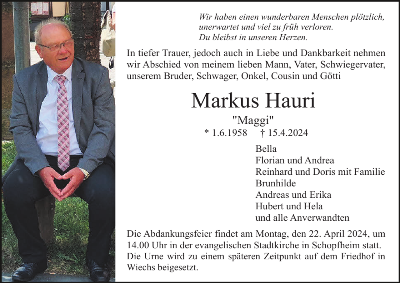 <p>Wir haben einen wunderbaren Menschen plötzlich,<br />unerwartet und viel zu früh verloren.<br />Du bleibst in unseren Herzen.</p><p>In tiefer Trauer, jedoch auch in Liebe und Dankbarkeit nehmen<br />wir Abschied von meinem lieben Mann, Vater, Schwiegervater,<br />unserem Bruder, Schwager, Onkel, Cousin und Götti</p><p>Markus Hauri<br />"Maggi"<br />* 1.6.1958</p><p>† 15.4.2024<br />Bella<br />Florian und Andrea<br />Reinhard und Doris mit Familie<br />Brunhilde<br />Andreas und Erika<br />Hubert und Hela<br />und alle Anverwandten</p><p>Die Abdankungsfeier findet am Montag, den 22. April 2024, um<br />14.00 Uhr in der evangelischen Stadtkirche in Schopfheim statt.<br />Die Urne wird zu einem späteren Zeitpunkt auf dem Friedhof in<br />Wiechs beigesetzt.</p>