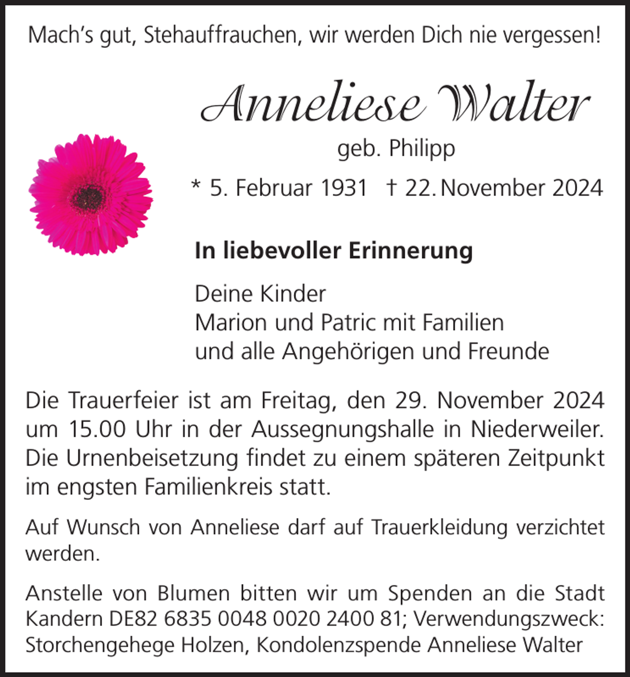 <p>Mach’s gut, Stehauffrauchen, wir werden Dich nie vergessen!</p><p>Anneliese Walter<br />geb. Philipp<br />* 5. Februar 1931 † 22. November 2024<br />In liebevoller Erinnerung<br />Deine Kinder<br />Marion und Patric mit Familien<br />und alle Angehörigen und Freunde<br />Die Trauerfeier ist am Freitag, den 29. November 2024<br />um 15.00 Uhr in der Aussegnungshalle in Niederweiler.<br />Die Urnenbeisetzung findet zu einem späteren Zeitpunkt<br />im engsten Familienkreis statt.<br />Auf Wunsch von Anneliese darf auf Trauerkleidung verzichtet<br />werden.<br />Anstelle von Blumen bitten wir um Spenden an die Stadt<br />Kandern DE82 6835 0048 0020 2400 81; Verwendungszweck:<br />Storchengehege Holzen, Kondolenzspende Anneliese Walter</p>