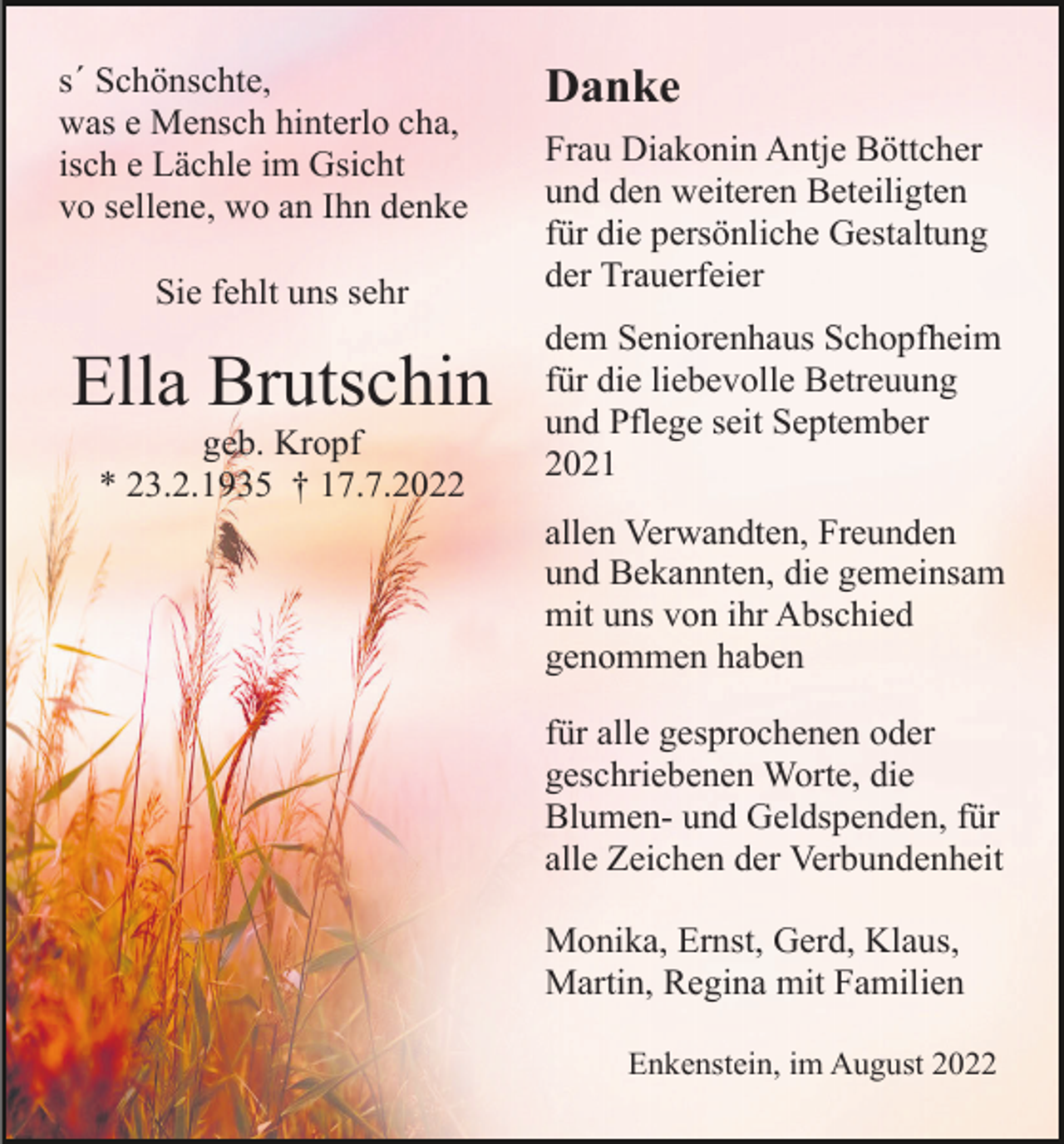 <p>s´ Schönschte,<br />was e Mensch hinterlo cha,<br />isch e Lächle im Gsicht<br />vo sellene, wo an Ihn denke<br />Sie fehlt uns sehr</p><p>Ella Brutschin<br />geb. Kropf<br />* 23.2.1935 † 17.7.2022</p><p>Danke<br />Frau Diakonin Antje Böttcher<br />und den weiteren Beteiligten<br />für die persönliche Gestaltung<br />der Trauerfeier<br />dem Seniorenhaus Schopfheim<br />für die liebevolle Betreuung<br />und Pflege seit September<br />2021<br />allen Verwandten, Freunden<br />und Bekannten, die gemeinsam<br />mit uns von ihr Abschied<br />genommen haben<br />für alle gesprochenen oder<br />geschriebenen Worte, die<br />Blumen- und Geldspenden, für<br />alle Zeichen der Verbundenheit<br />Monika, Ernst, Gerd, Klaus,<br />Martin, Regina mit Familien<br />Enkenstein, im August 2022</p>