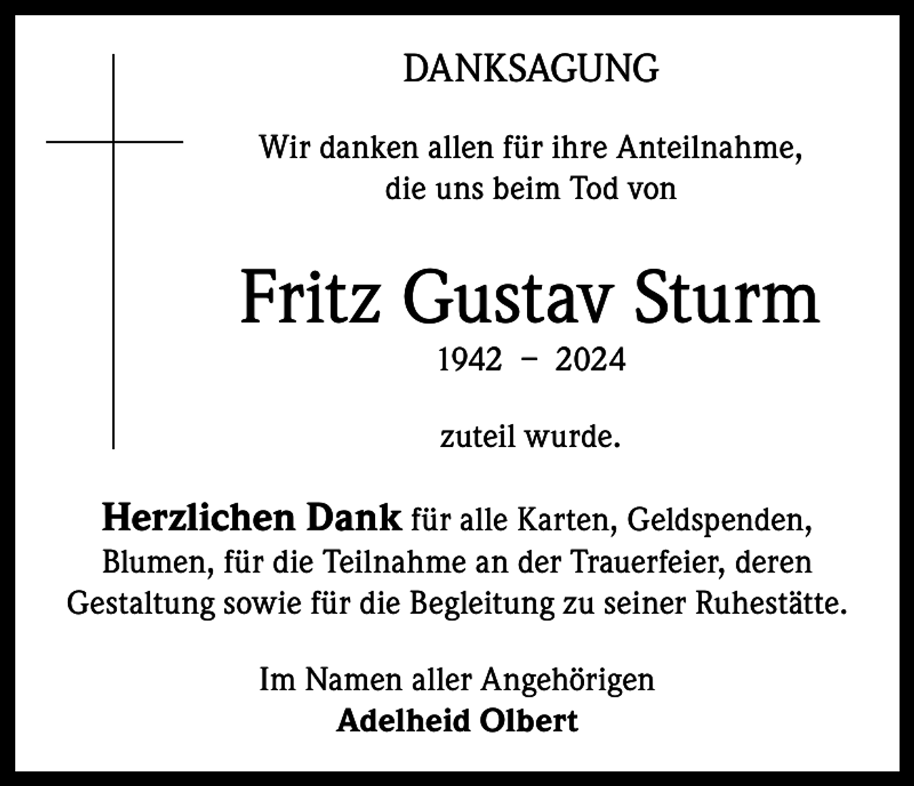 <p>DANKSAGUNG<br />Wir danken allen für ihre Anteilnahme,<br />die uns beim Tod von</p><p>Fritz Gustav Sturm<br />1942 – 2024<br />zuteil wurde.</p><p>Herzlichen Dank für alle Karten, Geldspenden,</p><p>Blumen, für die Teilnahme an der Trauerfeier, deren<br />Gestaltung sowie für die Begleitung zu seiner Ruhestätte.<br />Im Namen aller Angehörigen<br />Adelheid Olbert</p>