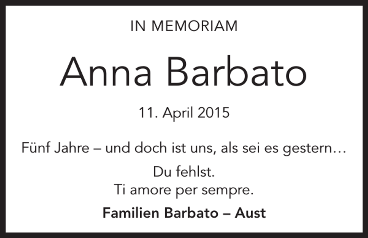 <p>IN MEMORIAM</p><p>Anna Barbato<br />11. April 2015<br />Fünf Jahre – und doch ist uns, als sei es gestern…<br />Du fehlst.<br />Ti amore per sempre.<br />Familien Barbato – Aust</p>