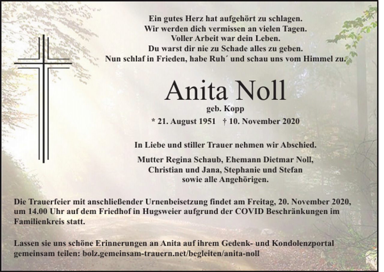<p>Ein gutes Herz hat aufgehört zu schlagen.<br />Wir werden dich vermissen an vielen Tagen.<br />Voller Arbeit war dein Leben.<br />Du warst dir nie zu Schade alles zu geben.<br />Nun schlaf in Frieden, habe Ruh´ und schau uns vom Himmel zu.</p><p>Anita Noll</p><p>geb. Kopp<br />* 21. August 1951 † 10. November 2020<br />In Liebe und stiller Trauer nehmen wir Abschied.<br />Mutter Regina Schaub, Ehemann Dietmar Noll,<br />Christian und Jana, Stephanie und Stefan<br />sowie alle Angehörigen.<br />Die Trauerfeier mit anschließender Urnenbeisetzung findet am Freitag, 20. November 2020,<br />um 14.00 Uhr auf dem Friedhof in Hugsweier aufgrund der COVID Beschränkungen im<br />Familienkreis statt.<br />Lassen sie uns schöne Erinnerungen an Anita auf ihrem Gedenk- und Kondolenzportal<br />gemeinsam teilen: bolz.gemeinsam-trauern.net/begleiten/anita-noll</p>
