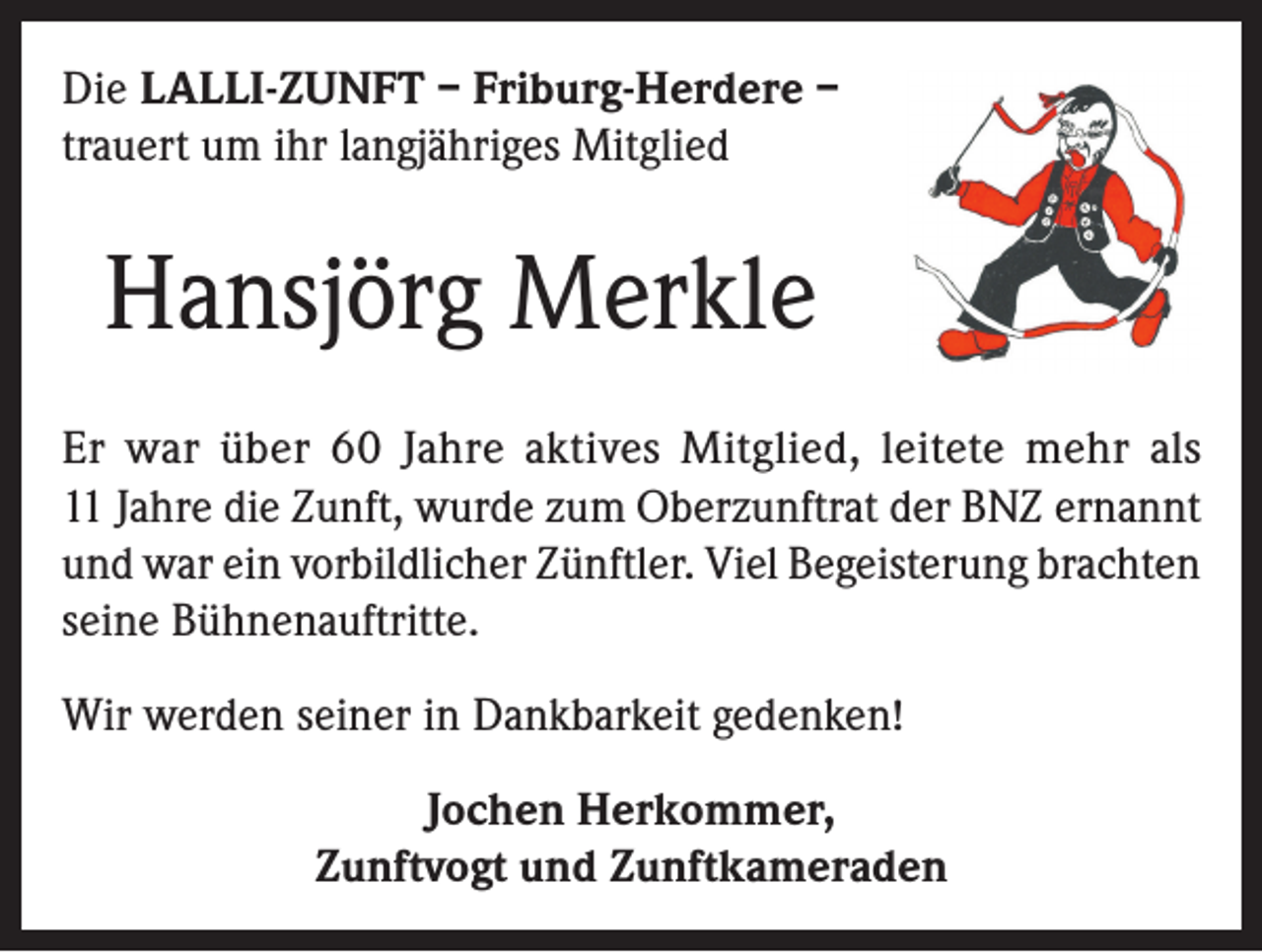<p>Die LALLI-ZUNFT – Friburg-Herdere –<br />trauert um ihr langjähriges Mitglied</p><p>Hansjörg Merkle<br />Er war über 60 Jahre aktives Mitglied, leitete mehr als<br />11 Jahre die Zunft, wurde zum Oberzunftrat der BNZ ernannt<br />und war ein vorbildlicher Zünftler. Viel Begeisterung brachten<br />seine Bühnenauftritte.<br />Wir werden seiner in Dankbarkeit gedenken!<br />Jochen Herkommer,<br />Zunftvogt und Zunftkameraden</p>