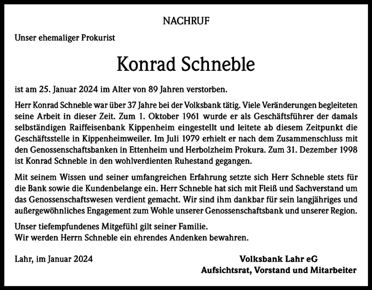 <p>NACHRUF<br />Unser ehemaliger Prokurist</p><p>Konrad Schneble<br />ist am 25. Januar 2024 im Alter von 89 Jahren verstorben.<br />Herr Konrad Schneble war über 37 Jahre bei der Volksbank tätig. Viele Veränderungen begleiteten<br />seine Arbeit in dieser Zeit. Zum 1. Oktober 1961 wurde er als Geschäftsführer der damals<br />selbständigen Raiffeisenbank Kippenheim eingestellt und leitete ab diesem Zeitpunkt die<br />Geschäftsstelle in Kippenheimweiler. Im Juli 1979 erhielt er nach dem Zusammenschluss mit<br />den Genossenschaftsbanken in Ettenheim und Herbolzheim Prokura. Zum 31. Dezember 1998<br />ist Konrad Schneble in den wohlverdienten Ruhestand gegangen.<br />Mit seinem Wissen und seiner umfangreichen Erfahrung setzte sich Herr Schneble stets für<br />die Bank sowie die Kundenbelange ein. Herr Schneble hat sich mit Fleiß und Sachverstand um<br />das Genossenschaftswesen verdient gemacht. Wir sind ihm dankbar für sein langjähriges und<br />außergewöhnliches Engagement zum Wohle unserer Genossenschaftsbank und unserer Region.<br />Unser tiefempfundenes Mitgefühl gilt seiner Familie.<br />Wir werden Herrn Schneble ein ehrendes Andenken bewahren.<br />Lahr, im Januar 2024</p><p>Volksbank Lahr eG<br />Aufsichtsrat, Vorstand und Mitarbeiter</p>