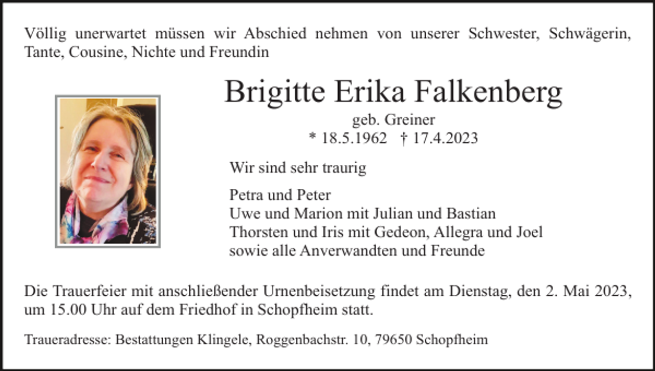 <p>Völlig unerwartet müssen wir Abschied nehmen von unserer Schwester, Schwägerin,<br />Tante, Cousine, Nichte und Freundin</p><p>Brigitte Erika Falkenberg<br />geb. Greiner<br />* 18.5.1962 † 17.4.2023<br />Wir sind sehr traurig<br />Petra und Peter<br />Uwe und Marion mit Julian und Bastian<br />Thorsten und Iris mit Gedeon, Allegra und Joel<br />sowie alle Anverwandten und Freunde<br />Die Trauerfeier mit anschließender Urnenbeisetzung findet am Dienstag, den 2. Mai 2023,<br />um 15.00 Uhr auf dem Friedhof in Schopfheim statt.<br />Traueradresse: Bestattungen Klingele, Roggenbachstr. 10, 79650 Schopfheim</p>