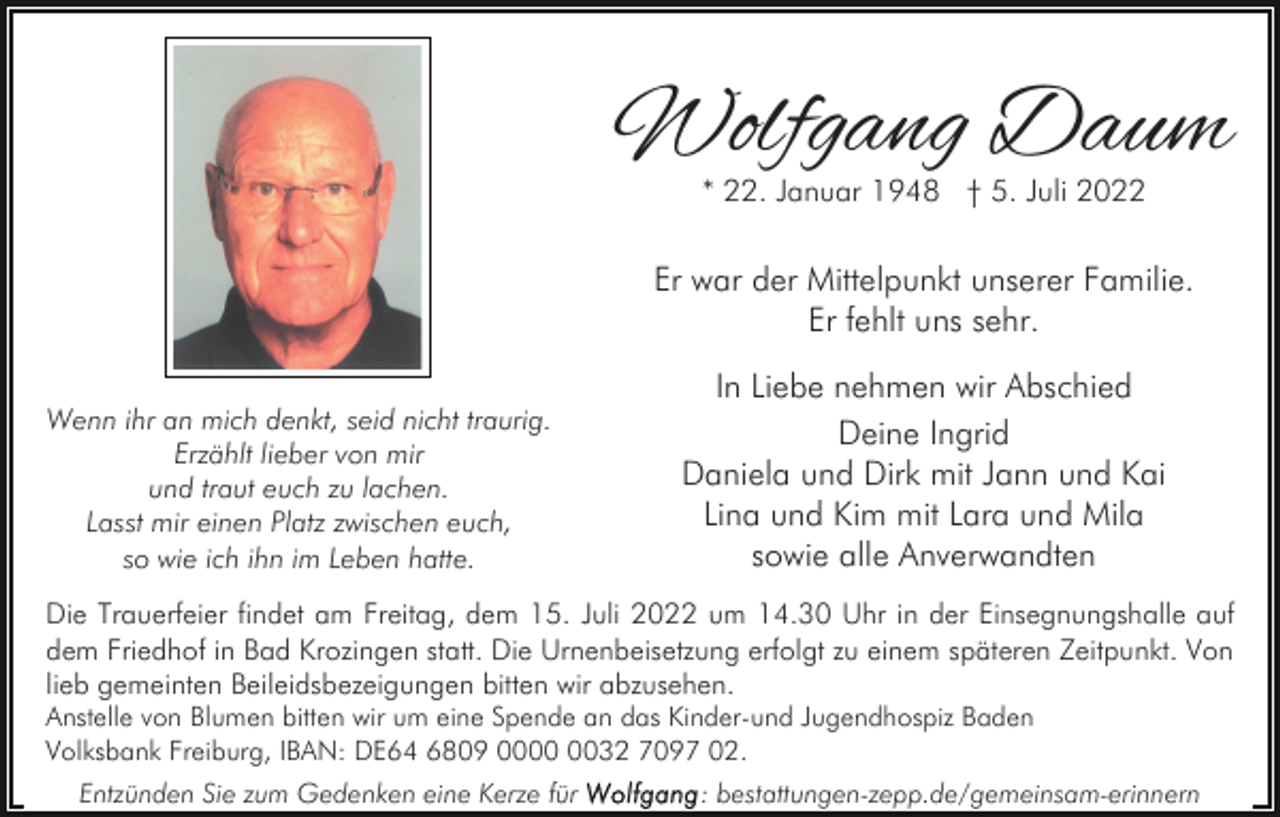<p>Wolfgang Daum<br />* 22. Januar 1948 † 5. Juli 2022</p><p>Er war der Mittelpunkt unserer Familie.<br />Er fehlt uns sehr.<br />Wenn ihr an mich denkt, seid nicht traurig.<br />Erzählt lieber von mir<br />und traut euch zu lachen.<br />Lasst mir einen Platz zwischen euch,<br />so wie ich ihn im Leben hatte.</p><p>In Liebe nehmen wir Abschied<br />Deine Ingrid<br />Daniela und Dirk mit Jann und Kai<br />Lina und Kim mit Lara und Mila<br />sowie alle Anverwandten</p><p>Die Trauerfeier findet am Freitag, dem 15. Juli 2022 um 14.30 Uhr in der Einsegnungshalle auf<br />dem Friedhof in Bad Krozingen statt. Die Urnenbeisetzung erfolgt zu einem späteren Zeitpunkt. Von<br />lieb gemeinten Beileidsbezeigungen bitten wir abzusehen.<br />Anstelle von Blumen bitten wir um eine Spende an das Kinder-und Jugendhospiz Baden<br />Volksbank Freiburg, IBAN: DE64 6809 0032 7097 02.<br />Entzünden Sie zum Gedenken eine Kerze für</p><p>: bestattungen-zepp.de/gemeinsam-erinnern</p>