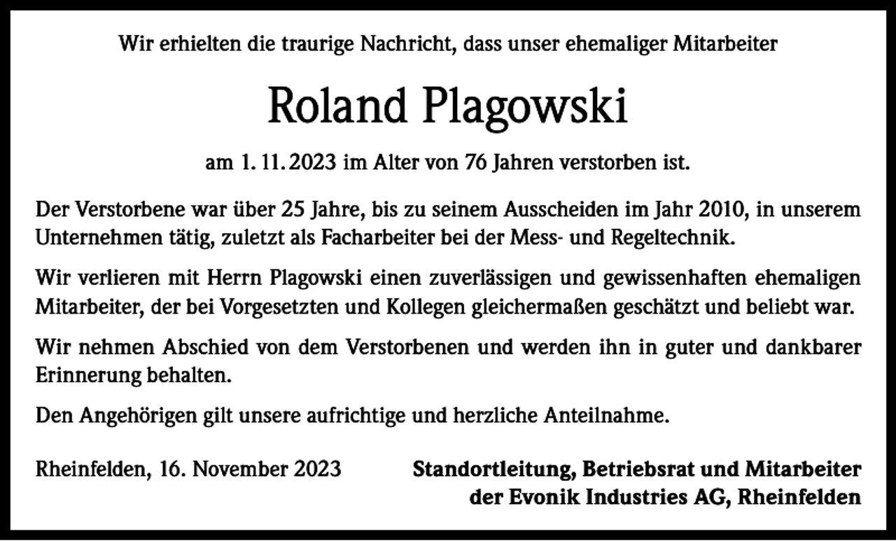 <p>Wir erhielten die traurige Nachricht, dass unser ehemaliger Mitarbeiter</p><p>Roland Plagowski<br />am 1. 11. 2023 im Alter von 76 Jahren verstorben ist.<br />Der Verstorbene war über 25 Jahre, bis zu seinem Ausscheiden im Jahr 2010, in unserem<br />Unternehmen tätig, zuletzt als Facharbeiter bei der Mess- und Regeltechnik.<br />Wir verlieren mit Herrn Plagowski einen zuverlässigen und gewissenhaften ehemaligen<br />Mitarbeiter, der bei Vorgesetzten und Kollegen gleichermaßen geschätzt und beliebt war.<br />Wir nehmen Abschied von dem Verstorbenen und werden ihn in guter und dankbarer<br />Erinnerung behalten.<br />Den Angehörigen gilt unsere aufrichtige und herzliche Anteilnahme.<br />Rheinfelden, 16. November 2023</p><p>Standortleitung, Betriebsrat und Mitarbeiter<br />der Evonik Industries AG, Rheinfelden</p>