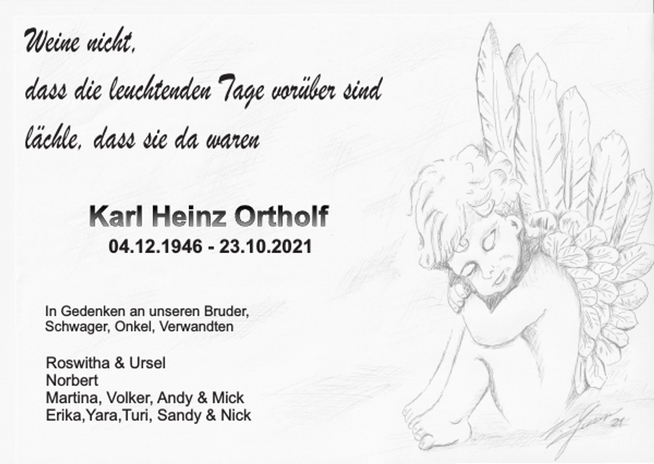 <p>Weine nicht,<br />dass die leuchtenden Tage vorüber sind<br />lächle, dass sie da waren<br />Karl Heinz Ortholf<br />04.12.1946 - 23.10.2021</p><p>In Gedenken an unseren Bruder,<br />Schwager, Onkel, Verwandten</p><p>Roswitha &amp; Ursel<br />Norbert<br />Martina, Volker, Andy &amp; Mick<br />Erika,Yara,Turi, Sandy &amp; Nick</p>