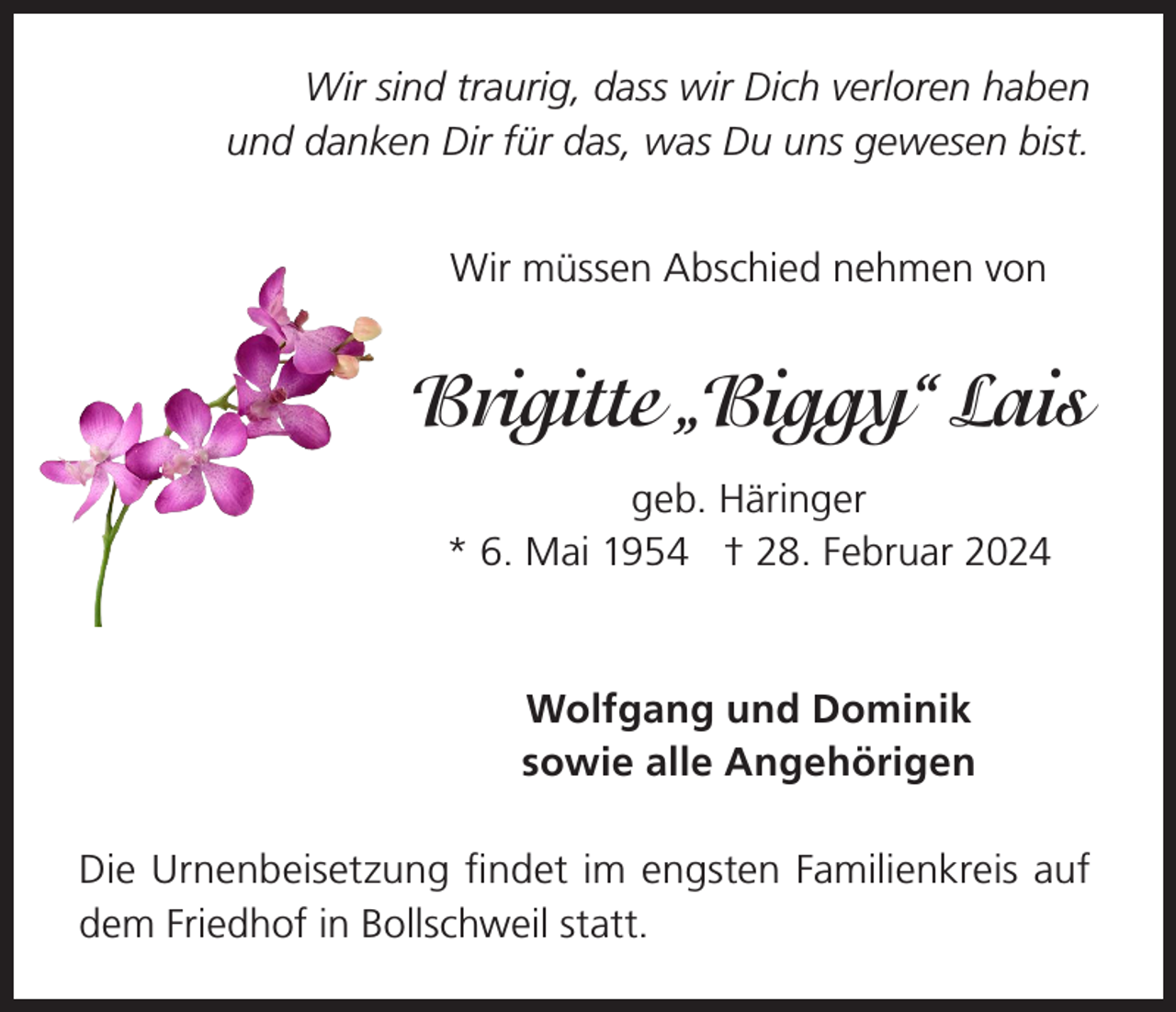<p>Wir sind traurig, dass wir Dich verloren haben<br />und danken Dir für das, was Du uns gewesen bist.<br />Wir müssen Abschied nehmen von</p><p>Brigitte „Biggy“ Lais<br />geb. Häringer<br />* 6. Mai 1954 † 28. Februar 2024</p><p>Wolfgang und Dominik<br />sowie alle Angehörigen<br />Die Urnenbeisetzung findet im engsten Familienkreis auf<br />dem Friedhof in Bollschweil statt.</p>