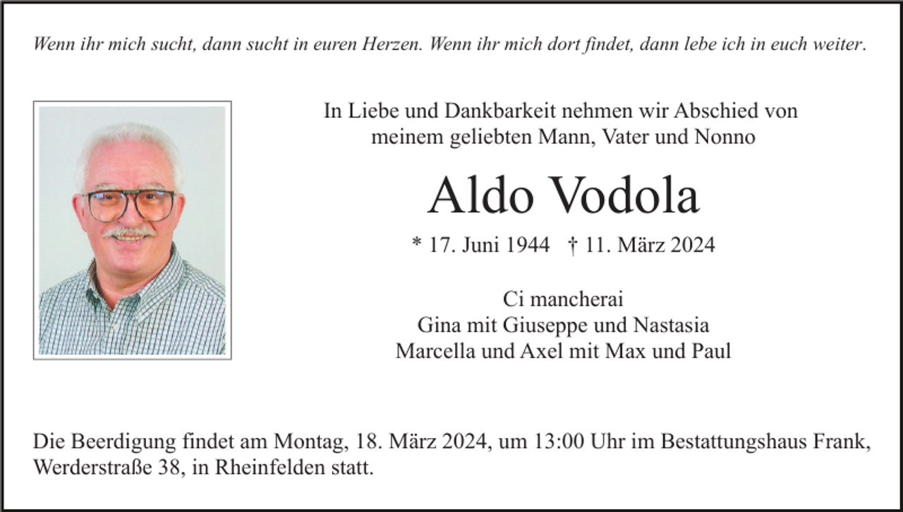 <p>Wenn ihr mich sucht, dann sucht in euren Herzen. Wenn ihr mich dort findet, dann lebe ich in euch weiter.</p><p>In Liebe und Dankbarkeit nehmen wir Abschied von<br />meinem geliebten Mann, Vater und Nonno</p><p>Aldo Vodola<br />* 17. Juni 1944 † 11. März 2024<br />Ci mancherai<br />Gina mit Giuseppe und Nastasia<br />Marcella und Axel mit Max und Paul</p><p>Die Beerdigung findet am Montag, 18. März 2024, um 13:00 Uhr im Bestattungshaus Frank,<br />Werderstraße 38, in Rheinfelden statt.</p>