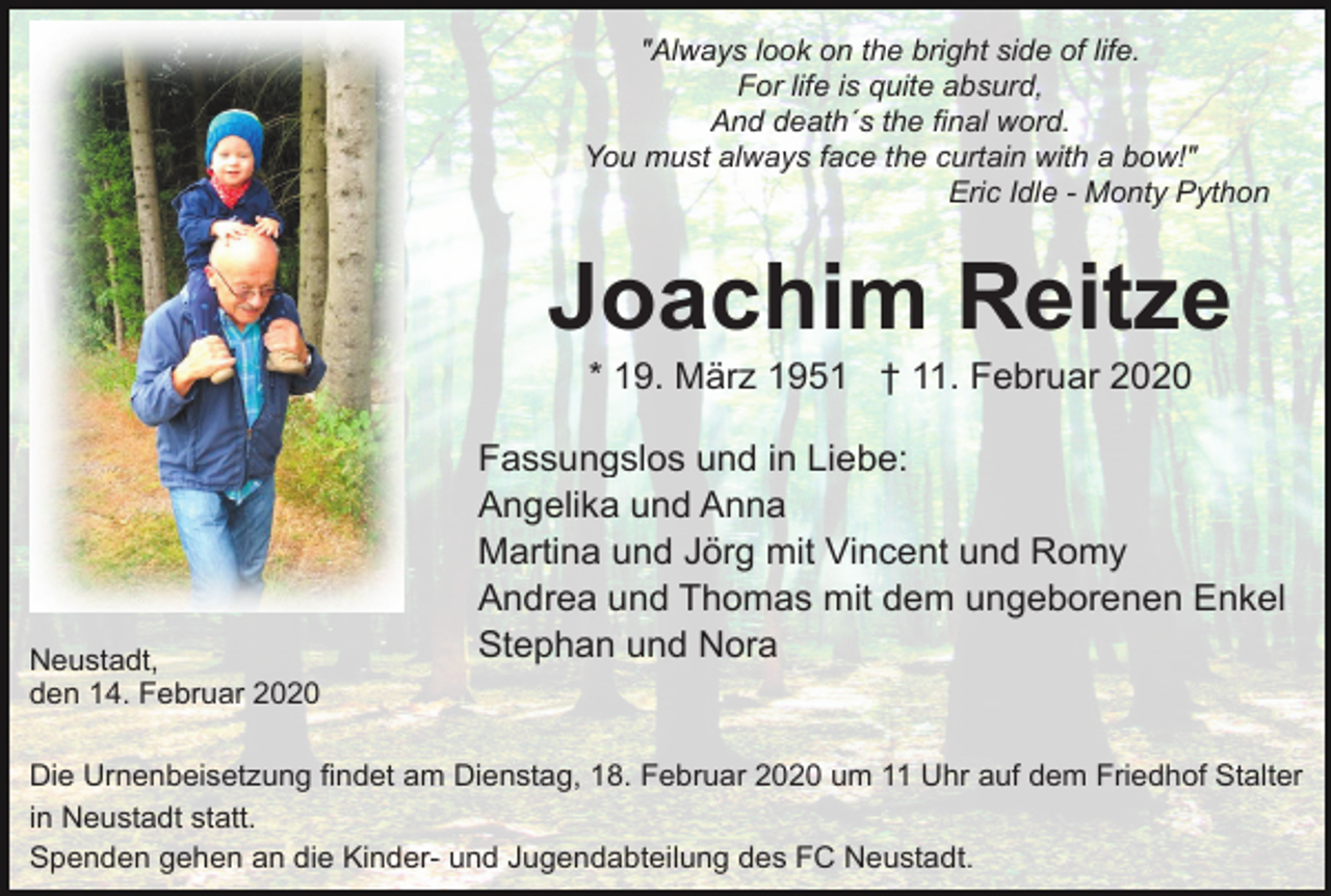 <p>"Always look on the bright side of life.<br />For life is quite absurd,<br />And death´s the final word.<br />You must always face the curtain with a bow!"<br />Eric Idle - Monty Python</p><p>Joachim Reitze<br />* 19. März 1951 † 11. Februar 2020</p><p>Neustadt,<br />den 14. Februar 2020</p><p>Fassungslos und in Liebe:<br />Angelika und Anna<br />Martina und Jörg mit Vincent und Romy<br />Andrea und Thomas mit dem ungeborenen Enkel<br />Stephan und Nora</p><p>Die Urnenbeisetzung findet am Dienstag, 18. Februar 2020 um 11 Uhr auf dem Friedhof Stalter<br />in Neustadt statt.<br />Spenden gehen an die Kinder- und Jugendabteilung des FC Neustadt.</p>