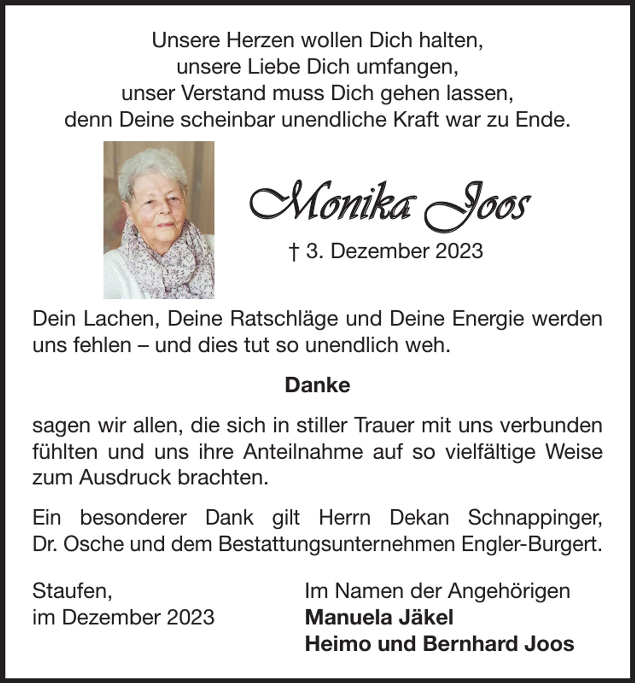 <p>Unsere Herzen wollen Dich halten,<br />unsere Liebe Dich umfangen,<br />unser Verstand muss Dich gehen lassen,<br />denn Deine scheinbar unendliche Kraft war zu Ende.</p><p>Monika Joos<br />† 3. Dezember 2023<br />Dein Lachen, Deine Ratschläge und Deine Energie werden<br />uns fehlen – und dies tut so unendlich weh.<br />Danke<br />sagen wir allen, die sich in stiller Trauer mit uns verbunden<br />fühlten und uns ihre Anteilnahme auf so vielfältige Weise<br />zum Ausdruck brachten.<br />Ein besonderer Dank gilt Herrn Dekan Schnappinger,<br />Dr. Osche und dem Bestattungsunternehmen Engler-Burgert.<br />Staufen,<br />im Dezember 2023</p><p>Im Namen der Angehörigen<br />Manuela Jäkel<br />Heimo und Bernhard Joos</p>