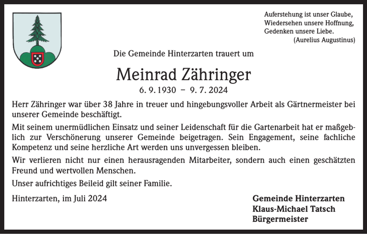 <p>Auferstehung ist unser Glaube,<br />Wiedersehen unsere Hoffnung,<br />Gedenken unsere Liebe.</p><p>(Aurelius Augustinus)</p><p>Die Gemeinde Hinterzarten trauert um</p><p>Meinrad Zähringer<br />6. 9. 1930 – 9. 7. 2024<br />Herr Zähringer war über 38 Jahre in treuer und hingebungsvoller Arbeit als Gärtnermeister bei<br />unserer Gemeinde beschäftigt.<br />Mit seinem unermüdlichen Einsatz und seiner Leidenschaft für die Gartenarbeit hat er maßgeblich zur Verschönerung unserer Gemeinde beigetragen. Sein Engagement, seine fachliche<br />­Kompetenz und seine herzliche Art werden uns unvergessen bleiben.<br />Wir verlieren nicht nur einen herausragenden Mitarbeiter, sondern auch einen geschätzten<br />Freund und wertvollen Menschen.<br />Unser aufrichtiges Beileid gilt seiner Familie.<br />Hinterzarten, im Juli 2024<br />Gemeinde Hinterzarten</p><p>Klaus-Michael Tatsch<br />Bürgermeister</p>