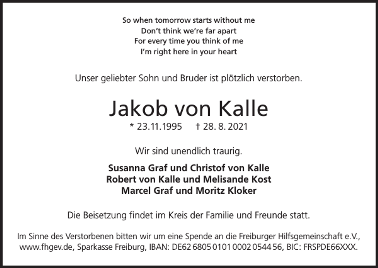 <p>So when tomorrow starts without me<br />Don’t think we’re far apart<br />For every time you think of me<br />I’m right here in your heart</p><p>Unser geliebter Sohn und Bruder ist plötzlich verstorben.</p><p>Jakob von Kalle<br />* 23.11.1995</p><p>† 28. 8. 2021</p><p>Wir sind unendlich traurig.<br />Susanna Graf und Christof von Kalle<br />Robert von Kalle und Melisande Kost<br />Marcel Graf und Moritz Kloker<br />Die Beisetzung findet im Kreis der Familie und Freunde statt.<br />Im Sinne des Verstorbenen bitten wir um eine Spende an die Freiburger Hilfsgemeinschaft e.V.,<br />www.fhgev.de, Sparkasse Freiburg, IBAN: DE62 6805 0101 0002 0544 56, BIC: FRSPDE66XXX.</p>