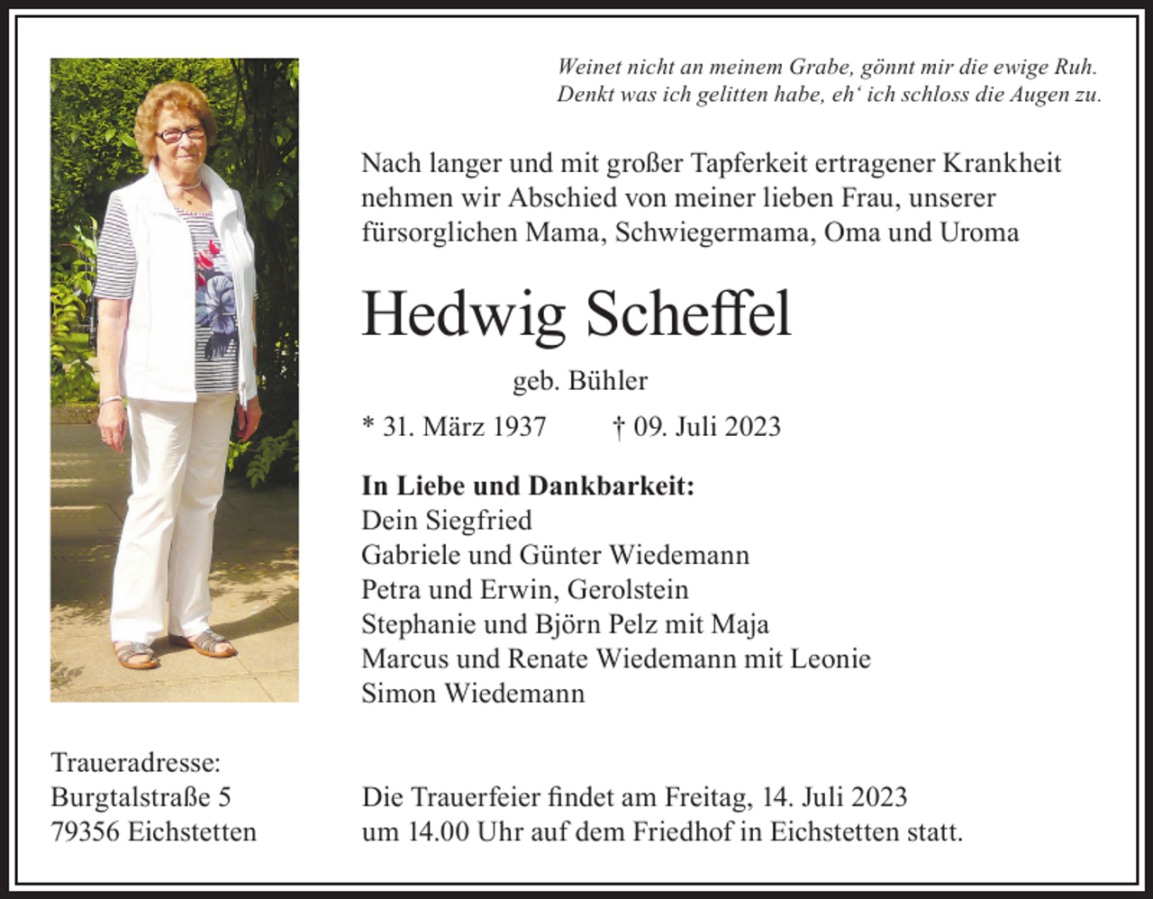 <p>Weinet nicht an meinem Grabe, gönnt mir die ewige Ruh.<br />Denkt was ich gelitten habe, eh‘ ich schloss die Augen zu.</p><p>Nach langer und mit großer Tapferkeit ertragener Krankheit<br />nehmen wir Abschied von meiner lieben Frau, unserer<br />fürsorglichen Mama, Schwiegermama, Oma und Uroma</p><p>Hedwig Scheffel<br />geb. Bühler<br />* 31. März 1937</p><p>† 09. Juli 2023</p><p>In Liebe und Dankbarkeit:<br />Dein Siegfried<br />Gabriele und Günter Wiedemann<br />Petra und Erwin, Gerolstein<br />Stephanie und Björn Pelz mit Maja<br />Marcus und Renate Wiedemann mit Leonie<br />Simon Wiedemann<br />Traueradresse:<br />Burgtalstraße 5<br />79356 Eichstetten</p><p>Die Trauerfeier findet am Freitag, 14. Juli 2023<br />um 14.00 Uhr auf dem Friedhof in Eichstetten statt.</p>