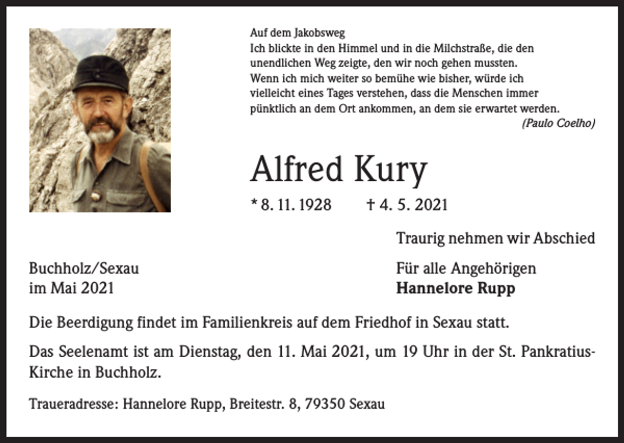 <p>Auf dem Jakobsweg<br />Ich blickte in den Himmel und in die Milchstraße, die den<br />unendlichen Weg zeigte, den wir noch gehen mussten.<br />Wenn ich mich weiter so bemühe wie bisher, würde ich<br />vielleicht eines Tages verstehen, dass die Menschen immer<br />pünktlich an dem Ort ankommen, an dem sie erwartet werden.</p><p>(Paulo Coelho)</p><p>Alfred Kury<br />* 8. 11. 1928 † 4. 5. 2021<br />Traurig nehmen wir Abschied<br />Buchholz/Sexau<br />im Mai 2021</p><p>Für alle Angehörigen<br />Hannelore Rupp</p><p>Die Beerdigung findet im Familienkreis auf dem Friedhof in Sexau statt.<br />Das Seelenamt ist am Dienstag, den 11. Mai 2021, um 19 Uhr in der St. PankratiusKirche in Buchholz.<br />Traueradresse: Hannelore Rupp, Breitestr. 8, 79350 Sexau</p>