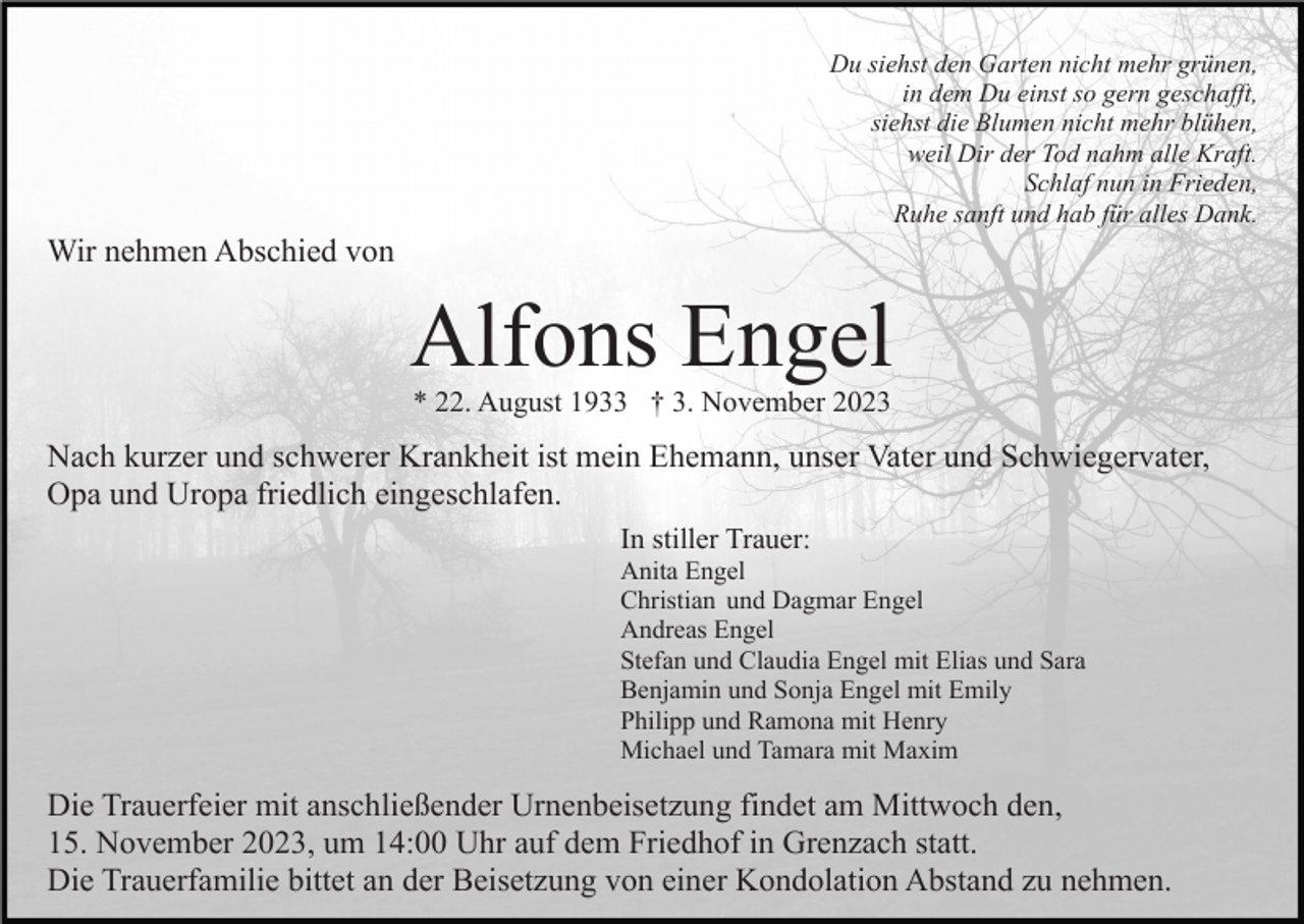 <p>Du siehst den Garten nicht mehr grünen,<br />in dem Du einst so gern geschafft,<br />siehst die Blumen nicht mehr blühen,<br />weil Dir der Tod nahm alle Kraft.<br />Schlaf nun in Frieden,<br />Ruhe sanft und hab für alles Dank.</p><p>Wir nehmen Abschied von</p><p>Alfons Engel<br />* 22. August 1933 † 3. November 2023</p><p>Nach kurzer und schwerer Krankheit ist mein Ehemann, unser Vater und Schwiegervater,<br />Opa und Uropa friedlich eingeschlafen.<br />In stiller Trauer:<br />Anita Engel<br />Christian und Dagmar Engel<br />Andreas Engel<br />Stefan und Claudia Engel mit Elias und Sara<br />Benjamin und Sonja Engel mit Emily<br />Philipp und Ramona mit Henry<br />Michael und Tamara mit Maxim</p><p>Die Trauerfeier mit anschließender Urnenbeisetzung findet am Mittwoch den,<br />15. November 2023, um 14:00 Uhr auf dem Friedhof in Grenzach statt.<br />Die Trauerfamilie bittet an der Beisetzung von einer Kondolation Abstand zu nehmen.</p>