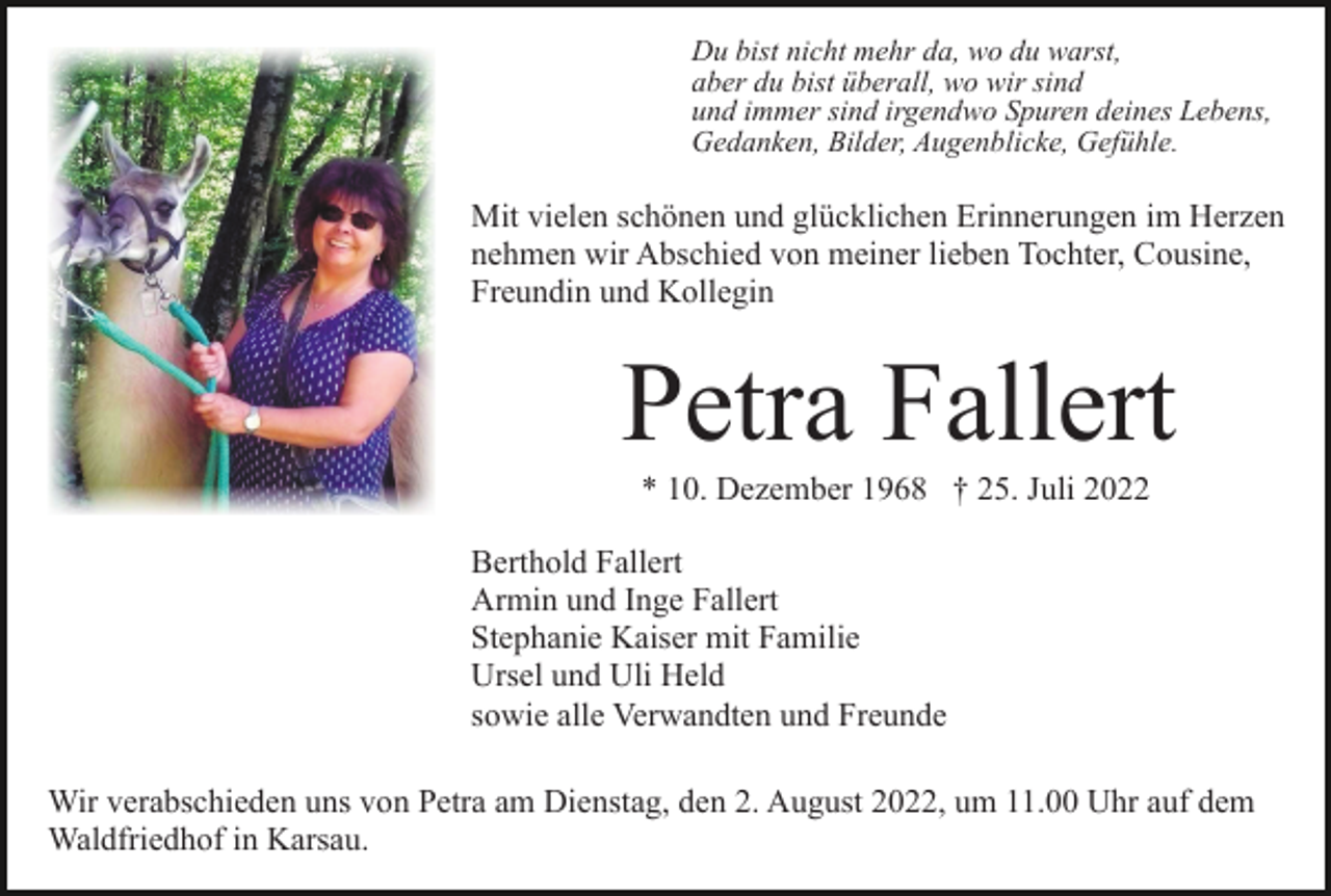<p>Du bist nicht mehr da, wo du warst,<br />aber du bist überall, wo wir sind<br />und immer sind irgendwo Spuren deines Lebens,<br />Gedanken, Bilder, Augenblicke, Gefühle.</p><p>Mit vielen schönen und glücklichen Erinnerungen im Herzen<br />nehmen wir Abschied von meiner lieben Tochter, Cousine,<br />Freundin und Kollegin</p><p>Petra Fallert<br />* 10. Dezember 1968 † 25. Juli 2022<br />Berthold Fallert<br />Armin und Inge Fallert<br />Stephanie Kaiser mit Familie<br />Ursel und Uli Held<br />sowie alle Verwandten und Freunde<br />Wir verabschieden uns von Petra am Dienstag, den 2. August 2022, um 11.00 Uhr auf dem<br />Waldfriedhof in Karsau.</p>