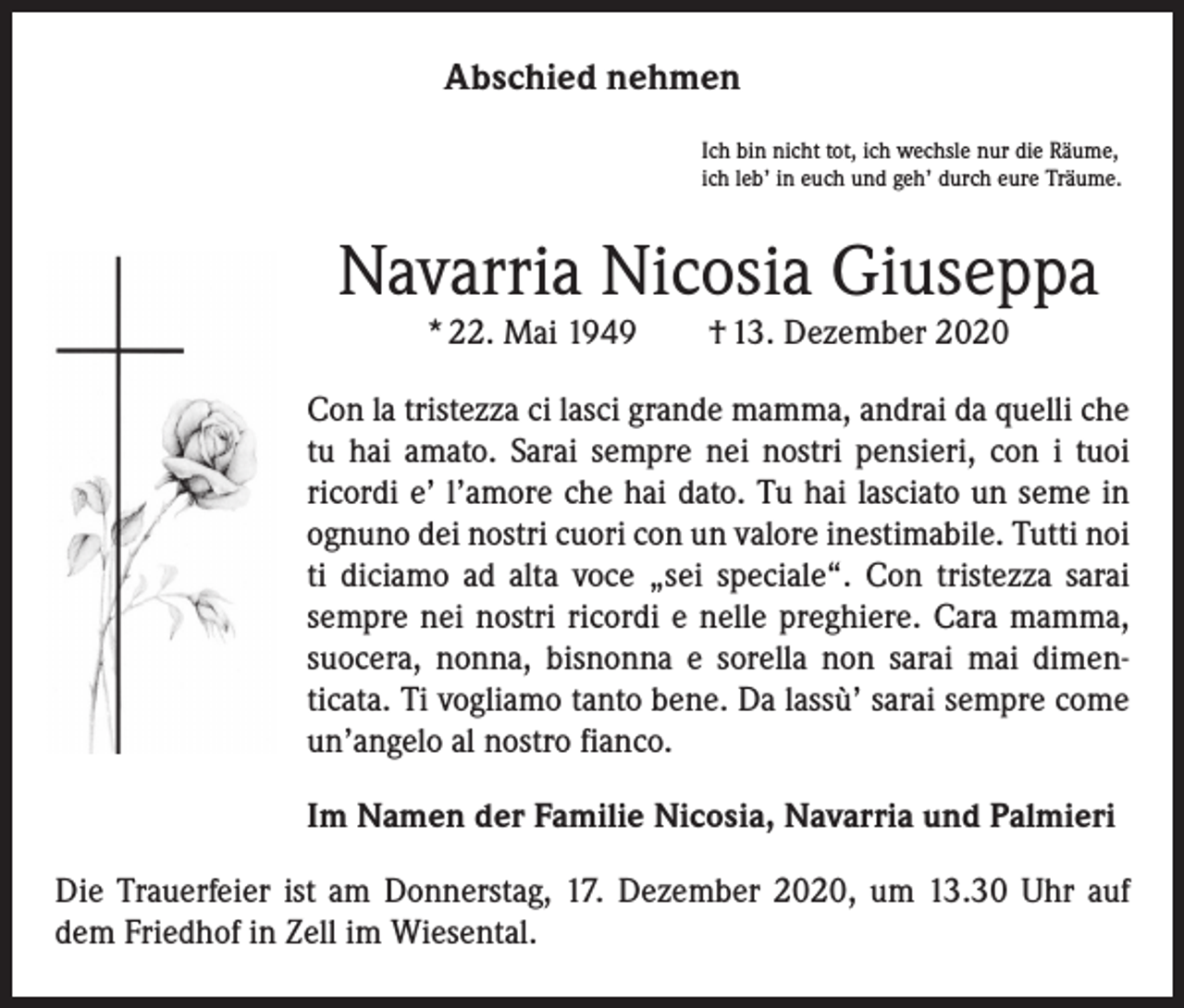 <p>Abschied nehmen<br />Ich bin nicht tot, ich wechsle nur die Räume,<br />ich leb’ in euch und geh’ durch eure Träume.</p><p>Navarria Nicosia Giuseppa<br />* 22. Mai 1949 † 13. Dezember 2020</p><p>Con la tristezza ci lasci grande mamma, andrai da quelli che<br />tu hai amato. Sarai sempre nei nostri pensieri, con i tuoi<br />­ricordi e’ l’amore che hai dato. Tu hai lasciato un seme in<br />ognuno dei nostri cuori con un valore inestimabile. Tutti noi<br />ti diciamo ad alta voce „sei speciale“. Con tristezza sarai<br />sempre nei nostri ricordi e nelle preghiere. Cara mamma,<br />suocera, nonna, bisnonna e sorella non sarai mai dimen­<br />ticata. Ti vogliamo tanto bene. Da lassù’ sarai sempre come<br />un’angelo al nostro fianco.<br />Im Namen der Familie Nicosia, Navarria und Palmieri<br />Die Trauerfeier ist am Donnerstag, 17. Dezember 2020, um 13.30 Uhr auf<br />dem Friedhof in Zell im Wiesental.</p>