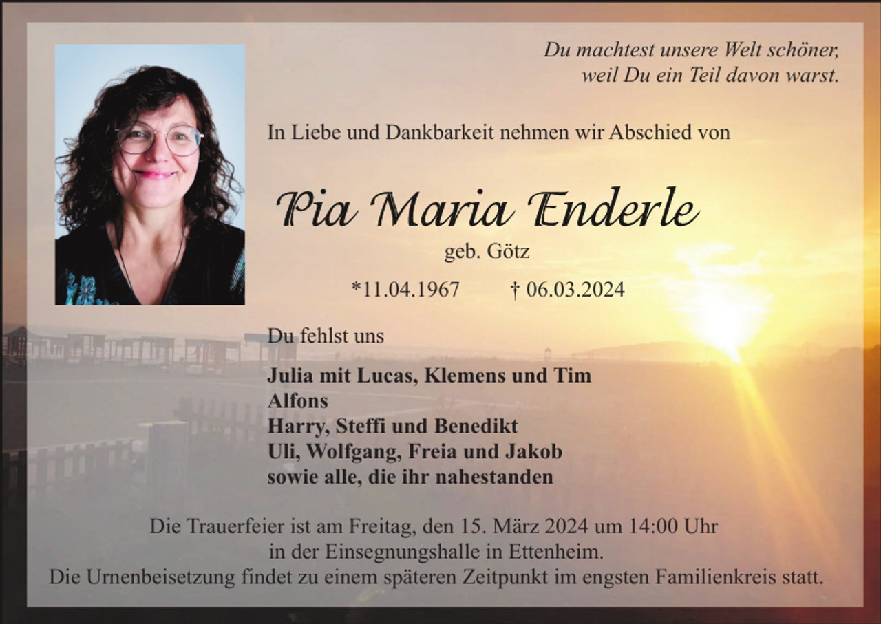 <p>Du machtest unsere Welt schöner,<br />weil Du ein Teil davon warst.<br />In Liebe und Dankbarkeit nehmen wir Abschied von</p><p>geb. Götz<br />*11.04.1967</p><p>† 06.03.2024</p><p>Du fehlst uns<br />Julia mit Lucas, Klemens und Tim<br />Alfons<br />Harry, Steffi und Benedikt<br />Uli, Wolfgang, Freia und Jakob<br />sowie alle, die ihr nahestanden<br />Die Trauerfeier ist am Freitag, den 15. März 2024 um 14:00 Uhr<br />in der Einsegnungshalle in Ettenheim.<br />Die Urnenbeisetzung findet zu einem späteren Zeitpunkt im engsten Familienkreis statt.</p>