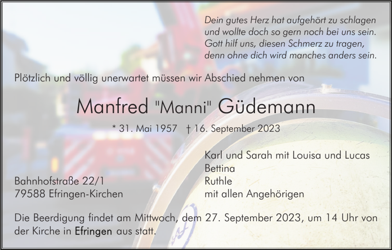 <p>Dein gutes Herz hat aufgehört zu schlagen<br />und wollte doch so gern noch bei uns sein.<br />Gott hilf uns, diesen Schmerz zu tragen,<br />denn ohne dich wird manches anders sein.</p><p>Plötzlich und völlig unerwartet müssen wir Abschied nehmen von</p><p>Manfred "Manni" Güdemann<br />* 31. Mai 1957 † 16. September 2023</p><p>Bahnhofstraße 22/1<br />79588 Efringen-Kirchen</p><p>Karl und Sarah mit Louisa und Lucas<br />Bettina<br />Ruthle<br />mit allen Angehörigen</p><p>Die Beerdigung findet am Mittwoch, dem 27. September 2023, um 14 Uhr von<br />aus statt.<br />der Kirche in</p>