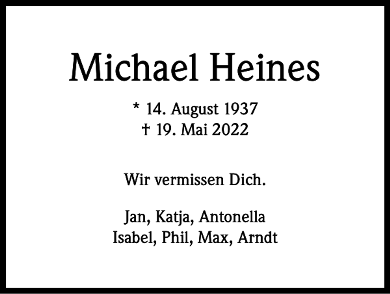 <p>Michael Heines<br />* 14. August 1937<br />† 19. Mai 2022<br />Wir vermissen Dich.<br />Jan, Katja, Antonella<br />Isabel, Phil, Max, Arndt</p>