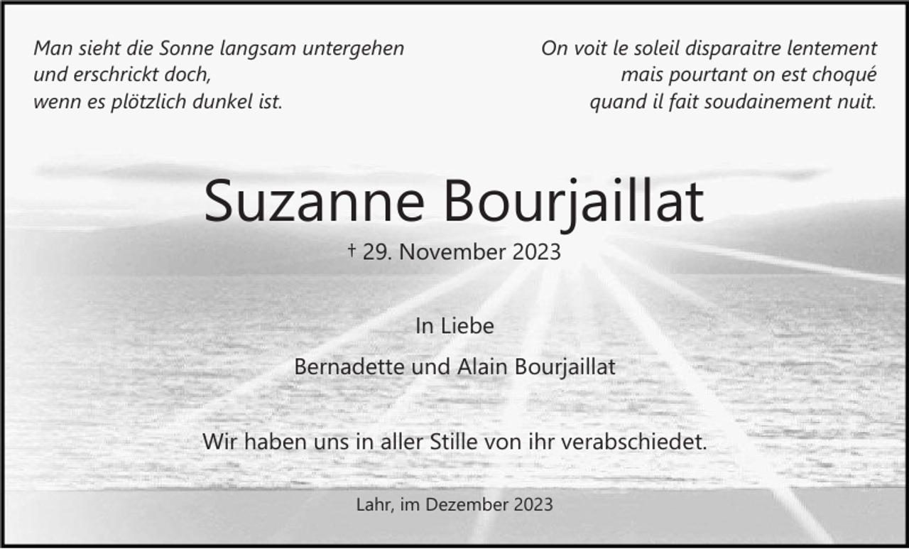 <p>Man sieht die Sonne langsam untergehen<br />und erschrickt doch,<br />wenn es plötzlich dunkel ist.</p><p>On voit le soleil disparaitre lentement<br />mais pourtant on est choqué<br />quand il fait soudainement nuit.</p><p>Suzanne Bourjaillat<br />† 29. November 2023<br />In Liebe<br />Bernadette und Alain Bourjaillat<br />Wir haben uns in aller Stille von ihr verabschiedet.<br />Lahr, im Dezember 2023</p>