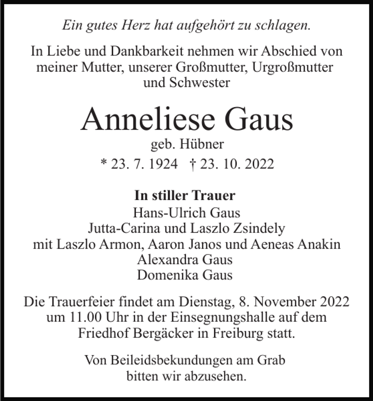 <p>Ein gutes Herz hat aufgehört zu schlagen.<br />In Liebe und Dankbarkeit nehmen wir Abschied von<br />meiner Mutter, unserer Großmutter, Urgroßmutter<br />und Schwester</p><p>Anneliese Gaus<br />geb. Hübner<br />* 23. 7. 1924 † 23. 10. 2022<br />In stiller Trauer<br />Hans-Ulrich Gaus<br />Jutta-Carina und Laszlo Zsindely<br />mit Laszlo Armon, Aaron Janos und Aeneas Anakin<br />Alexandra Gaus<br />Domenika Gaus<br />Die Trauerfeier findet am Dienstag, 8. November 2022<br />um 11.00 Uhr in der Einsegnungshalle auf dem<br />Friedhof Bergäcker in Freiburg statt.<br />Von Beileidsbekundungen am Grab<br />bitten wir abzusehen.</p>