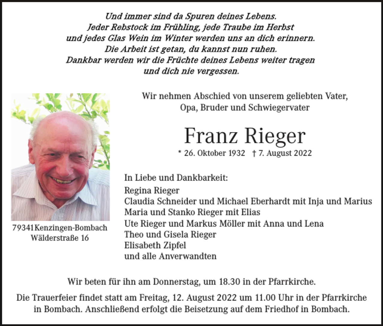 <p>Wir nehmen Abschied von unserem geliebten Vater,<br />Opa, Bruder und Schwiegervater</p><p>Franz Rieger</p><p>* 26. Oktober 1932 † 7. August 2022</p><p>79341Kenzingen-Bombach<br />Wälderstraße 16</p><p>In Liebe und Dankbarkeit:<br />Regina Rieger<br />Claudia Schneider und Michael Eberhardt mit Inja und Marius<br />Maria und Stanko Rieger mit Elias<br />Ute Rieger und Markus Möller mit Anna und Lena<br />Theo und Gisela Rieger<br />Elisabeth Zipfel<br />und alle Anverwandten</p><p>Wir beten für ihn am Donnerstag, um 18.30 in der Pfarrkirche.<br />Die Trauerfeier findet statt am Freitag, 12. August 2022 um 11.00 Uhr in der Pfarrkirche<br />in Bombach. Anschließend erfolgt die Beisetzung auf dem Friedhof in Bombach.</p>