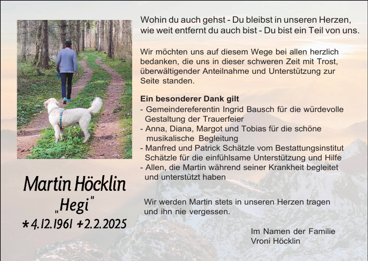 <p>Wohin du auch gehst - Du bleibst in unseren Herzen,<br />wie weit entfernt du auch bist - Du bist ein Teil von uns.<br />Wir möchten uns auf diesem Wege bei allen herzlich<br />bedanken, die uns in dieser schweren Zeit mit Trost,<br />überwältigender Anteilnahme und Unterstützung zur<br />Seite standen.<br />Ein besonderer Dank gilt<br />- Gemeindereferentin Ingrid Bausch für die würdevolle<br />Gestaltung der Trauerfeier<br />- Anna, Diana, Margot und Tobias für die schöne<br />musikalische Begleitung<br />- Manfred und Patrick Schätzle vom Bestattungsinstitut<br />Schätzle für die einfühlsame Unterstützung und Hilfe<br />- Allen, die Martin während seiner Krankheit begleitet<br />und unterstützt haben<br />Wir werden Martin stets in unseren Herzen tragen<br />und ihn nie vergessen.<br />Im Namen der Familie<br />Vroni Höcklin</p>