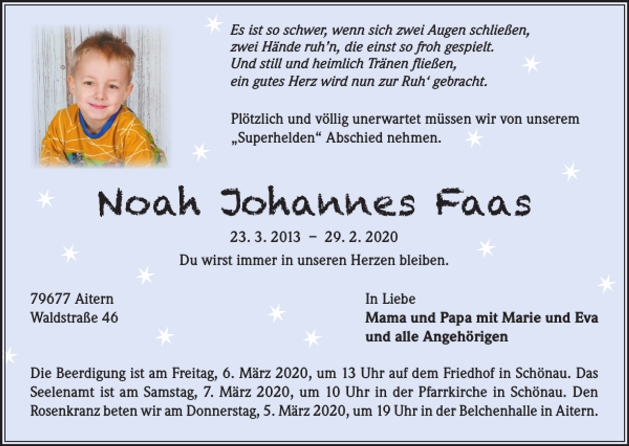 <p>✶</p><p>✶</p><p>Es ist so schwer, wenn sich zwei Augen schließen,<br />zwei Hände ruh’n, die einst so froh gespielt.<br />Und still und heimlich Tränen fließen,<br />ein gutes Herz wird nun zur Ruh‘ gebracht.</p><p>✶</p><p>✶</p><p>✶<br />✶</p><p>Plötzlich und völlig unerwartet müssen wir von unserem<br />„Superhelden“ Abschied nehmen.</p><p>✶</p><p>Noah Johannes Faas</p><p>79677 Aitern<br />Waldstraße 46</p><p>23. 3. 2013 – 29. 2. 2020<br />Du wirst immer in unseren Herzen bleiben.</p><p>✶<br />✶</p><p>✶</p><p>✶</p><p>✶</p><p>✶</p><p>✶</p><p>In Liebe<br />Mama und Papa mit Marie und Eva<br />und alle Angehörigen</p><p>Die Beerdigung ist am Freitag, 6. März 2020, um 13 Uhr auf dem Friedhof in Schönau. Das<br />Seelenamt ist am Samstag, 7. März 2020, um 10 Uhr in der Pfarrkirche in Schönau. Den<br />Rosenkranz beten wir am Donnerstag, 5. März 2020, um 19 Uhr in der Belchenhalle in Aitern.</p>