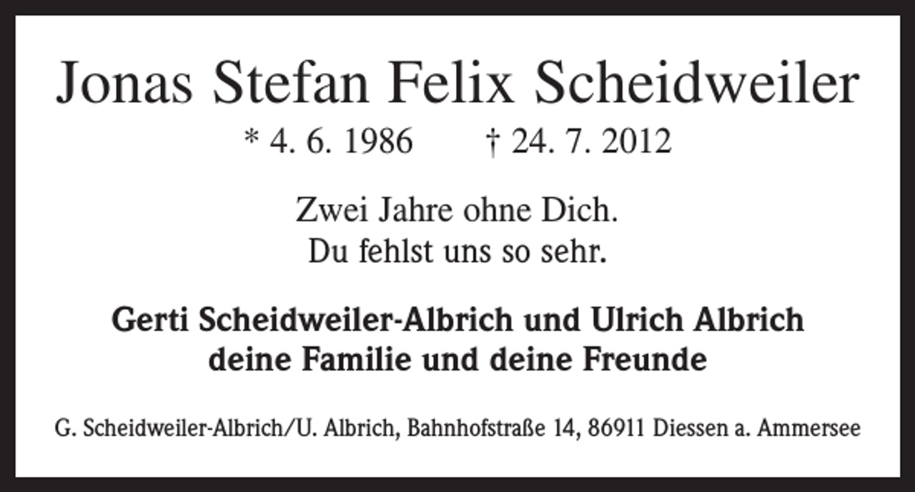 <p>Jonas Stefan Felix Scheidweiler<br />* 4. 6. 1986 † 24. 7. 2012<br />Zwei Jahre ohne Dich.<br />Du fehlst uns so sehr.<br />Gerti Scheidweiler-Albrich und Ulrich Albrich<br />deine Familie und deine Freunde<br />G. Scheidweiler-Albrich/U. Albrich, Bahnhofstraße 14, 86911 Diessen a. Ammersee</p>
