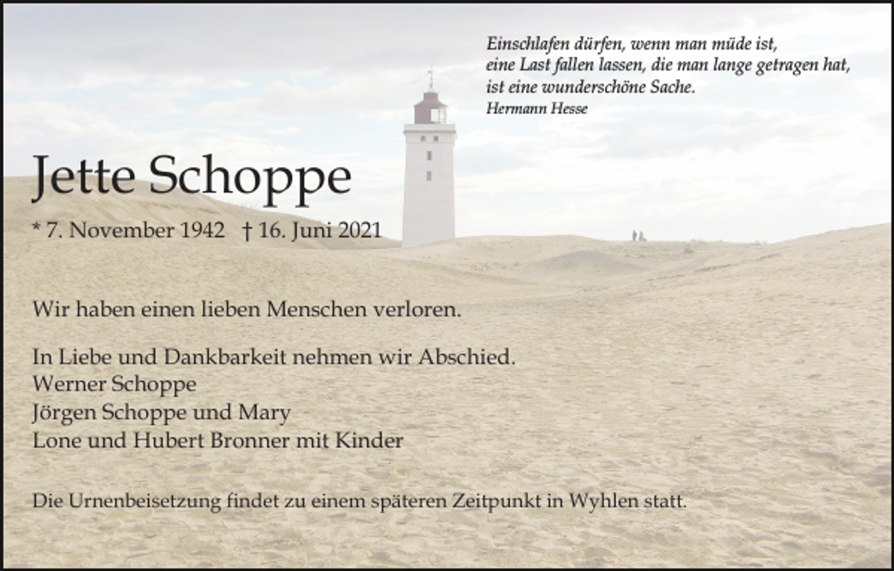 <p>Einschlafen dürfen, wenn man müde ist,<br />eine Last fallen lassen, die man lange getragen hat,<br />ist eine wunderschöne Sache.<br />Hermann Hesse</p><p>Jette Schoppe<br />* 7. November 1942 † 16. Juni 2021<br />Wir haben einen lieben Menschen verloren.<br />In Liebe und Dankbarkeit nehmen wir Abschied.<br />Werner Schoppe<br />Jörgen Schoppe und Mary<br />Lone und Hubert Bronner mit Kinder<br />Die Urnenbeisetzung findet zu einem späteren Zeitpunkt in Wyhlen statt.</p>