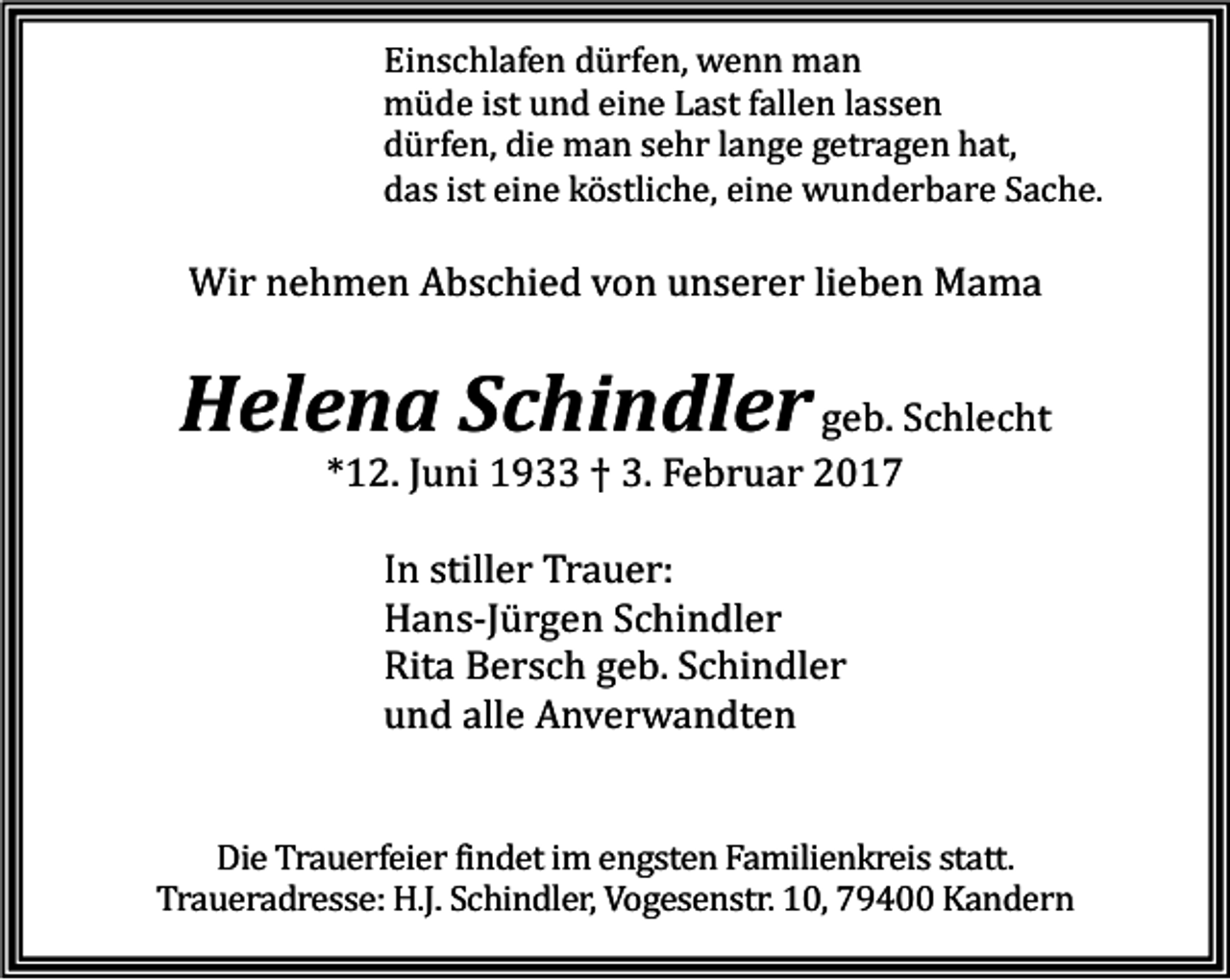 <p>Einschlafen dürfen, wenn man<br />müde ist und eine Last fallen lassen<br />dürfen, die man sehr lange getragen hat,<br />das ist eine köstliche, eine wunderbare Sache.</p><p>Wir nehmen Abschied von unserer lieben Mama</p><p>Helena Schindler geb. Schlecht<br />*12. Juni 1933 † 3. Februar 2017<br />In stiller Trauer:<br />Hans-Jürgen Schindler<br />Rita Bersch geb. Schindler<br />und alle Anverwandten</p><p>Die Trauerfeier findet im engsten Familienkreis statt.<br />Traueradresse: H.J. Schindler, Vogesenstr. 10, 79400 Kandern</p>
