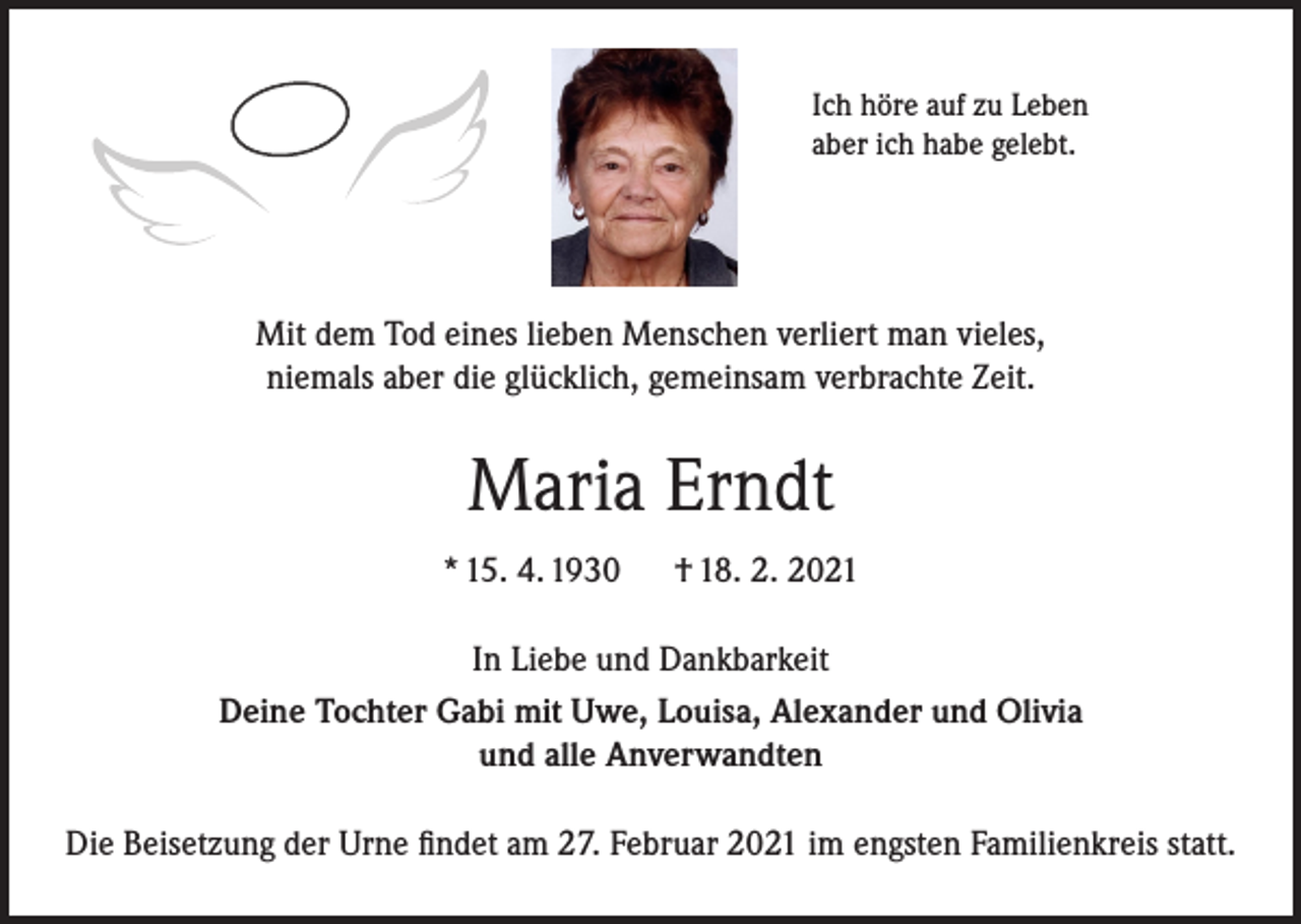 <p>Ich höre auf zu Leben<br />aber ich habe gelebt.</p><p>Mit dem Tod eines lieben Menschen verliert man vieles,<br />niemals aber die glücklich, gemeinsam verbrachte Zeit.</p><p>Maria Erndt<br />* 15. 4. 1930</p><p>† 18. 2. 2021</p><p>In Liebe und Dankbarkeit<br />Deine Tochter Gabi mit Uwe, Louisa, Alexander und Olivia<br />und alle Anverwandten<br />Die Beisetzung der Urne findet am 27. Februar 2021 im engsten Familienkreis statt.</p>