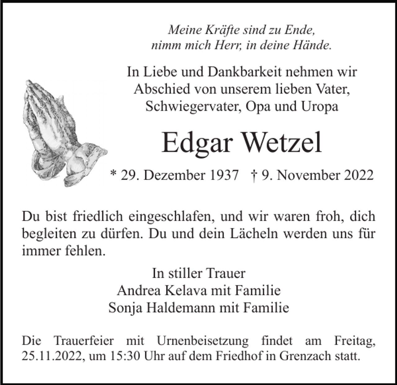 <p>Meine Kräfte sind zu Ende,<br />nimm mich Herr, in deine Hände.</p><p>In Liebe und Dankbarkeit nehmen wir<br />Abschied von unserem lieben Vater,<br />Schwiegervater, Opa und Uropa</p><p>Edgar Wetzel<br />* 29. Dezember 1937 † 9. November 2022<br />Du bist friedlich eingeschlafen, und wir waren froh, dich<br />begleiten zu dürfen. Du und dein Lächeln werden uns für<br />immer fehlen.<br />In stiller Trauer<br />Andrea Kelava mit Familie<br />Sonja Haldemann mit Familie<br />Die Trauerfeier mit Urnenbeisetzung findet am Freitag,<br />25.11.2022, um 15:30 Uhr auf dem Friedhof in Grenzach statt.</p>